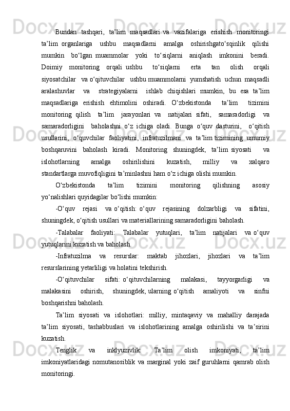 Bundan   tashqari,    ta’lim    maqsadlari  va    vazifalariga   erishish    monitoringi
ta’lim   organlariga     ushbu     maqsadlarni     amalga     oshirishgato‘sqinlik     qilishi
mumkin     bo‘lgan   muammolar     yoki     to ‘ siqlarni     aniqlash     imkonini     beradi .
Doimiy     monitoring     orqali   ushbu       to ‘ siqlarni       erta       tan       olish       orqali
siyosatchilar     va   o ‘ qituvchilar     ushbu   muammolarni    yumshatish    uchun    maqsadli
aralashuvlar     va     strategiyalarni     ishlab   chiqishlari   mumkin ,   bu   esa   ta ’ lim
maqsadlariga   erishish   ehtimolini   oshiradi .   O ‘ zbekistonda     ta ’ lim     tizimini
monitoring   qilish     ta ’ lim     jarayonlari   va     natijalari   sifati ,     samaradorligi     va
samaradorligini     baholashni   o ‘ z   ichiga   oladi .   Bunga   o ʻ quv   dasturini ,     o ʻ qitish
usullarini ,    o ʻ quvchilar     faoliyatini ,    infratuzilmani     va     ta ʼ lim   tizimining     umumiy
boshqaruvini     baholash     kiradi .     Monitoring     shuningdek ,     ta ’ lim   siyosati         va
islohotlarning         amalga         oshirilishini         kuzatish ,         milliy         va         xalqaro
standartlarga   muvofiqligini   ta ’ minlashni   ham   o ‘ z   ichiga   olishi   mumkin .
O ‘ zbekistonda       ta ’ lim       tizimini       monitoring       qilishning       asosiy
yo ‘ nalishlari   quyidagilar   bo ‘ lishi   mumkin :
- O ‘ quv       rejasi       va   o ‘ qitish :   o ‘ quv       rejasining       dolzarbligi       va       sifatini ,
shuningdek ,  o ‘ qitish   usullari   va   materiallarining   samaradorligini   baholash .
- Talabalar       faoliyati :       Talabalar       yutuqlari ,      ta ’ lim       natijalari       va   o ‘ quv
yutuqlarini   kuzatish   va   baholash .
- Infratuzilma        va        resurslar :      maktab        jihozlari ,      jihozlari        va        ta ’ lim
resurslarining   yetarliligi   va   holatini   tekshirish .
- O ‘ qituvchilar         sifati :   o ‘ qituvchilarning         malakasi ,         tayyorgarligi         va
malakasini         oshirish ,        shuningdek ,   ularning   o ‘ qitish         amaliyoti         va         sinfni
boshqarishni   baholash .
Ta ’ lim     siyosati     va     islohotlari :    milliy ,    mintaqaviy     va     mahalliy     darajada
ta ’ lim   siyosati ,   tashabbuslari   va   islohotlarining   amalga   oshirilishi   va   ta ’ sirini
kuzatish .
Tenglik     va     inklyuzivlik :     Ta ’ lim     olish     imkoniyati ,     ta ’ lim
imkoniyatlaridagi   nomutanosiblik   va   marginal   yoki   zaif   guruhlarni   qamrab   olish
monitoringi . 