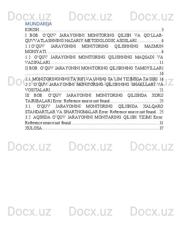 MUNDARIJA
KIRISH ...................................................................................................................... 3
I   BOB.   O‘QUV   JARAYONINI   MONITORING   QILISH   VA   QO‘LLAB-
QUVVATLASHNING NAZARIY-METODOLOGIK ASOSLARI ....................... 6
1.1.O‘QUV   JARAYONINI   MONITORING   QILISHNING   MAZMUN
MOHIYATI ............................................................................................................... 6
1.2.   O‘QUV   JARAYONINI   MONITORING   QILISHNING   MAQSADI   VA
VAZIFALARI ......................................................................................................... 11
II BOB. O‘QUV JARAYONINI MONITORING QILISHNING TAMOYILLARI
................................................................................................................................. 16
2.1. MONITORINGNING TA’RIFI VA UNING TA’LIM TIZIMIGA TA’SIRI . 16
2.2.   O‘QUV   JARAYONINI   MONITORING   QILISHNING   SHAKLLARI   VA
VOSITALARI ......................................................................................................... 21
III   BOB.   O‘QUV   JARAYONINI   MONITORING   QILISHDA   XORIJ
TAJRIBALARI Error: Reference source not found ................................................ 25
3.1.   O‘QUV   JARAYONINI   MONITORING   QILISHDA   XALQARO
STANDARTLAR VA SHARTNOMALAR Error: Reference source not found . . . 25
3.2.   AQSHDA   O’QUV   JARAYONINI   MONITARING   QILISH   TIZIMI   Error:
Reference source not found ..................................................................................... 31
XULOSA ................................................................................................................. 37 