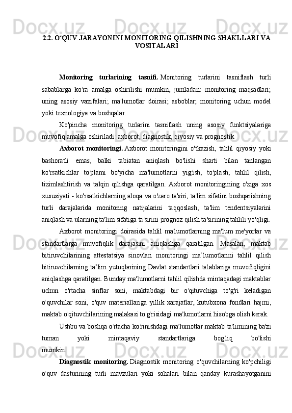 2.2. O‘QUV JARAYONINI MONITORING QILISHNING SHAKLLARI VA
VOSITALARI
Monitoring   turlarining   tasnifi.   Monitoring   turlarini   tasniflash   turli
sabablarga   ko'ra   amalga   oshirilishi   mumkin,   jumladan:   monitoring   maqsadlari;
uning   asosiy   vazifalari;   ma'lumotlar   doirasi;   asboblar;   monitoring   uchun   model
yoki texnologiya va boshqalar.
Ko'pincha   monitoring   turlarini   tasniflash   uning   asosiy   funktsiyalariga
muvofiq amalga oshiriladi: axborot, diagnostik, qiyosiy va prognostik.
Axborot   monitoringi.   Axborot   monitoringini   o'tkazish,   tahlil   qiyosiy   yoki
bashoratli   emas,   balki   tabiatan   aniqlash   bo'lishi   sharti   bilan   tanlangan
ko'rsatkichlar   to'plami   bo'yicha   ma'lumotlarni   yig'ish,   to'plash,   tahlil   qilish,
tizimlashtirish   va   talqin   qilishga   qaratilgan.   Axborot   monitoringining   o'ziga   xos
xususiyati - ko'rsatkichlarning aloqa va o'zaro ta'siri, ta'lim sifatini boshqarishning
turli   darajalarida   monitoring   natijalarini   taqqoslash,   ta'lim   tendentsiyalarini
aniqlash va ularning ta'lim sifatiga ta'sirini prognoz qilish ta'sirining tahlili yo'qligi.
Axborot   monitoringi   doirasida   tahlil   ma'lumotlarning   ma'lum   me'yorlar   va
standartlarga   muvofiqlik   darajasini   aniqlashga   qaratilgan.   Masalan,   maktab
bitiruvchilarining   attestatsiya   sinovlari   monitoringi   ma’lumotlarini   tahlil   qilish
bitiruvchilarning ta’lim yutuqlarining Davlat standartlari talablariga muvofiqligini
aniqlashga qaratilgan. Bunday ma'lumotlarni tahlil qilishda mintaqadagi maktablar
uchun   o'rtacha   sinflar   soni,   maktabdagi   bir   o'qituvchiga   to'g'ri   keladigan
o'quvchilar   soni,   o'quv   materiallariga   yillik   xarajatlar,   kutubxona   fondlari   hajmi,
maktab o'qituvchilarining malakasi to'g'risidagi ma'lumotlarni hisobga olish kerak. 
Ushbu va boshqa o'rtacha ko'rinishdagi ma'lumotlar maktab ta'limining ba'zi
tuman   yoki   mintaqaviy   standartlariga   bog'liq   bo'lishi
mumkin.                                                                                                                                                      
Diagnostik   monitoring.   Diagnostik   monitoring   o'quvchilarning   ko'pchiligi
o'quv   dasturining   turli   mavzulari   yoki   sohalari   bilan   qanday   kurashayotganini 