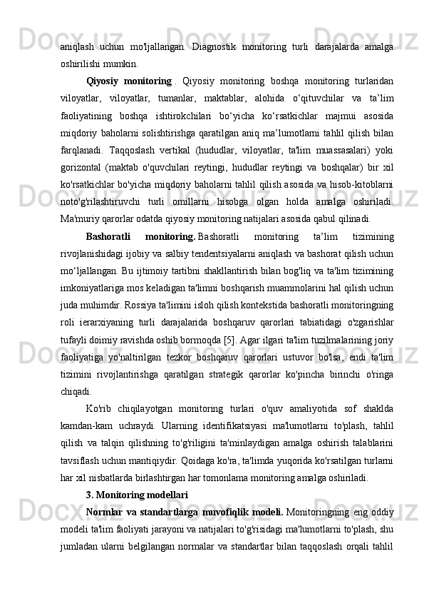 aniqlash   uchun   mo'ljallangan.   Diagnostik   monitoring   turli   darajalarda   amalga
oshirilishi mumkin. 
Qiyosiy   monitoring   .   Qiyosiy   monitoring   boshqa   monitoring   turlaridan
viloyatlar,   viloyatlar,   tumanlar,   maktablar,   alohida   o‘qituvchilar   va   ta’lim
faoliyatining   boshqa   ishtirokchilari   bo‘yicha   ko‘rsatkichlar   majmui   asosida
miqdoriy   baholarni   solishtirishga   qaratilgan   aniq   ma’lumotlarni   tahlil   qilish   bilan
farqlanadi.   Taqqoslash   vertikal   (hududlar,   viloyatlar,   ta'lim   muassasalari)   yoki
gorizontal   (maktab   o'quvchilari   reytingi,   hududlar   reytingi   va   boshqalar)   bir   xil
ko'rsatkichlar bo'yicha miqdoriy baholarni tahlil qilish asosida va hisob-kitoblarni
noto'g'rilashtiruvchi   turli   omillarni   hisobga   olgan   holda   amalga   oshiriladi.
Ma'muriy qarorlar odatda qiyosiy monitoring natijalari asosida qabul qilinadi.
Bashoratli   monitoring.   Bashoratli   monitoring   ta’lim   tizimining
rivojlanishidagi ijobiy va salbiy tendentsiyalarni aniqlash va bashorat qilish uchun
mo‘ljallangan. Bu ijtimoiy tartibni shakllantirish bilan bog'liq va ta'lim tizimining
imkoniyatlariga mos keladigan ta'limni boshqarish muammolarini hal qilish uchun
juda muhimdir. Rossiya ta'limini isloh qilish kontekstida bashoratli monitoringning
roli   ierarxiyaning   turli   darajalarida   boshqaruv   qarorlari   tabiatidagi   o'zgarishlar
tufayli doimiy ravishda oshib bormoqda [5]. Agar ilgari ta'lim tuzilmalarining joriy
faoliyatiga   yo'naltirilgan   tezkor   boshqaruv   qarorlari   ustuvor   bo'lsa,   endi   ta'lim
tizimini   rivojlantirishga   qaratilgan   strategik   qarorlar   ko'pincha   birinchi   o'ringa
chiqadi.
Ko'rib   chiqilayotgan   monitoring   turlari   o'quv   amaliyotida   sof   shaklda
kamdan-kam   uchraydi.   Ularning   identifikatsiyasi   ma'lumotlarni   to'plash,   tahlil
qilish   va   talqin   qilishning   to'g'riligini   ta'minlaydigan   amalga   oshirish   talablarini
tavsiflash uchun mantiqiydir. Qoidaga ko'ra, ta'limda yuqorida ko'rsatilgan turlarni
har xil nisbatlarda birlashtirgan har tomonlama monitoring amalga oshiriladi.
3. Monitoring modellari
Normlar   va   standartlarga   muvofiqlik   modeli.   Monitoringning   eng   oddiy
modeli ta'lim faoliyati jarayoni va natijalari to'g'risidagi ma'lumotlarni to'plash, shu
jumladan   ularni   belgilangan   normalar   va   standartlar   bilan   taqqoslash   orqali   tahlil 