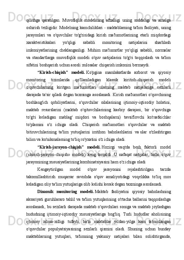 qilishga   qaratilgan.   Muvofiqlik   modelining   afzalligi   uning   soddaligi   va   amalga
oshirish tezligidir. Modelning kamchiliklari - maktablarning ta'lim faoliyati, uning
jarayonlari   va   o'quvchilar   to'g'risidagi   kirish   ma'lumotlarining   etarli   miqdordagi
xarakteristikalari   yo'qligi   sababli   monitoring   natijalarini   sharhlash
imkoniyatlarining   cheklanganligi.   Muhim   ma'lumotlar   yo'qligi   sababli,   normalar
va   standartlarga   muvofiqlik   modeli   o'quv   natijalarini   to'g'ri   taqqoslash   va   ta'lim
sifatini boshqarish uchun asosli xulosalar chiqarish imkonini bermaydi.
“Kirish-chiqish”   modeli.   Ko'pgina   mamlakatlarda   axborot   va   qiyosiy
monitoring   tizimlarida   qo'llaniladigan   klassik   kiritish-chiqarish   modeli
o'quvchilarning   kiritgan   ma'lumotlari   ularning   maktab   natijalariga   sezilarli
darajada ta'sir qiladi degan taxminga asoslanadi. Kirish ma'lumotlari o'quvchining
boshlang'ich   qobiliyatlarini,   o'quvchilar   oilalarining   ijtimoiy-iqtisodiy   holatini,
maktab   resurslarini   (maktab   o'qituvchilarining   kasbiy   darajasi,   bir   o'quvchiga
to'g'ri   keladigan   mablag'   miqdori   va   boshqalarni)   tavsiflovchi   ko'rsatkichlar
to'plamini   o'z   ichiga   oladi.   Chiqarish   ma'lumotlari   o'quvchilar   va   maktab
bitiruvchilarining   ta'lim   yutuqlarini   imtihon   baholashlarini   va   ular   o'zlashtirgan
bilim va ko'nikmalarning to'liq ro'yxatini o'z ichiga oladi.
“Kirish-jarayon-chiqish”   modeli.   Hozirgi   vaqtda   besh   faktorli   model
(«kirish-jarayon-chiqish»   modeli)   keng   tarqaldi.   U   nafaqat   natijalar,   balki   o'quv
jarayonining xususiyatlarining kombinatsiyasini ham o'z ichiga oladi
Kengaytirilgan   model   o'quv   jarayonini   rejalashtirilgan   tarzda
takomillashtirish   muqarrar   ravishda   o'quv   amaliyotidagi   voqelikka   to'liq   mos
keladigan oliy ta'lim yutuqlariga olib kelishi kerak degan taxminga asoslanadi.
Dinamik   monitoring   modeli.   Maktab   faoliyatini   qiyosiy   baholashning
aksariyati guruhlararo tahlil va ta'lim yutuqlarining o'rtacha ballarini taqqoslashga
asoslanadi, bu sezilarli darajada maktab o'quvchilari soniga va maktab joylashgan
hududning   ijtimoiy-iqtisodiy   xususiyatlariga   bog'liq.   Turli   hududlar   aholisining
ijtimoiy   xilma-xilligi   tufayli,   ba'zi   maktablar   yildan-yilga   kam   ta'minlangan
o'quvchilar   populyatsiyasining   sezilarli   qismini   oladi.   Shuning   uchun   bunday
maktablarning   yutuqlari,   ta'limning   yakuniy   natijalari   bilan   solishtirganda, 