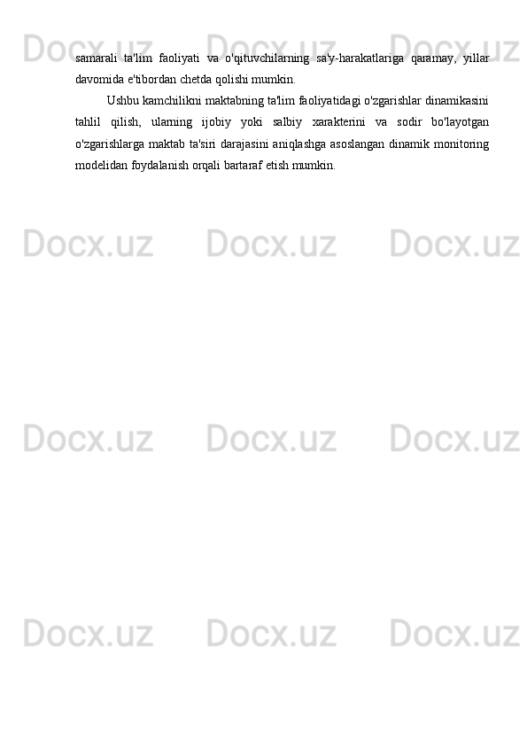 samarali   ta'lim   faoliyati   va   o'qituvchilarning   sa'y-harakatlariga   qaramay,   yillar
davomida e'tibordan chetda qolishi mumkin. 
Ushbu kamchilikni maktabning ta'lim faoliyatidagi o'zgarishlar dinamikasini
tahlil   qilish,   ularning   ijobiy   yoki   salbiy   xarakterini   va   sodir   bo'layotgan
o'zgarishlarga maktab ta'siri  darajasini  aniqlashga asoslangan  dinamik monitoring
modelidan foydalanish orqali bartaraf etish mumkin. 