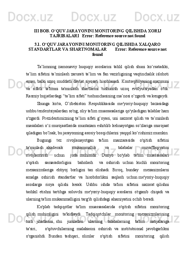 III BOB. O‘QUV JARAYONINI MONITORING QILISHDA XORIJ
TAJRIBALARI Error: Reference source not found
3 .1. O‘QUV JARAYONINI MONITORING QILISHDA XALQARO
STANDARTLAR VA SHARTNOMALAR Error: Reference source not
found
Ta’limning   zamonaviy   huquqiy   asoslarini   tahlil   qilish   shuni   ko‘rsatadiki,
ta’lim   sifatini   ta’minlash   zarurati   ta’lim   va   fan   vazirligining   vaqtinchalik   islohoti
emas, balki uzoq muddatli davlat siyosati hisoblanadi. Kontseptsiyaning mazmuni
va   sifatli   ta'limni   ta'minlash   shartlarini   tushunish   uzoq   evolyutsiyadan   o'tdi.
Rasmiy hujjatlardagi “ta’lim sifati” tushunchasining ma’nosi o‘zgardi va kengaydi.
Shunga   ko'ra,   O’zbekiston   Respublikasida   me'yoriy-huquqiy   bazasidagi
ushbu tendentsiyalardan so'ng, oliy ta'lim muassasalariga qo'yiladigan talablar ham
o'zgardi.   Prezidentimizning   ta’lim   sifati   g‘oyasi,   uni   nazorat   qilish   va   ta’minlash
masalalari o‘z murojaatlarida muntazam eshitilib kelinayotgan so‘zlariga murojaat
qiladigan bo‘lsak, bu jarayonning asosiy bosqichlarini yaqqol ko‘rishimiz mumkin.
Bugungi       tez       rivojlanayotgan       ta ' lim       manzarasida       o ' qitish       sifatini
ta ' minlash   akademik       mukammallik       va       talabalar       muvaffaqiyatini
rivojlantirish       uchun       juda   muhimdir .     Dunyo     bo ' ylab     ta ' lim     muassasalari
o ' qitish     samaradorligini     baholash     va   oshirish   uchun   kuchli   monitoring
mexanizmlariga   ehtiyoj   borligini   tan   olishadi .   Biroq ,   bunday     mexanizmlarni
amalga     oshirish     standartlar     va     hisobdorlikni     saqlash     uchun   me ' yoriy - huquqiy
asoslarga     rioya     qilishi     kerak .     Ushbu     ishda     ta ' lim     sifatini     nazorat   qilishni
tashkil   etishni   tartibga   soluvchi   me ' yoriy - huquqiy   asoslarni   o ' rganib   chiqadi   va
ularning   ta ' lim   mukammalligini   targ ' ib   qilishdagi   ahamiyatini   ochib   beradi .
Ko ' plab     tadqiqotlar     ta ' lim     muassasalarida     o ' qitish     sifatini     monitoring
qilish   muhimligini     ta ' kidlaydi .     Tadqiqotchilar     monitoring     mexanizmlarining
turli     jihatlarini ,   shu       jumladan       ularning       talabalarning       ta ' lim       natijalariga
ta ' siri ,       o ' qituvchilarning   malakasini   oshirish   va   institutsional   javobgarlikni
o ' rganishdi .   Bundan   tashqari ,   olimlar     o ' qitish     sifatini     monitoring     qilish 
