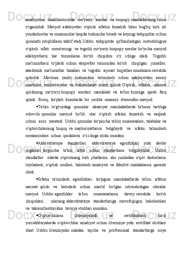 amaliyotini     shakllantirishda     me ' yoriy     asoslar     va   huquqiy   mandatlarning   rolini
o ' rganishdi .   Mavjud   adabiyotlar   o ' qitish   sifatini   kuzatish   bilan   bog ' liq   turli   xil
yondashuvlar   va   muammolar   haqida   tushuncha   beradi   va   keyingi   tadqiqotlar   uchun
qimmatli   istiqbollarni   taklif   etadi . Ushbu    tadqiqotda    qo ' llaniladigan    metodologiya
o ' qitish     sifati     monitoringi     va   tegishli   me ' yoriy - huquqiy   asoslar   bo ' yicha   mavjud
adabiyotlarni   har   tomonlama   ko ' rib   chiqishni   o ' z   ichiga   oladi .   Tegishli
ma ' lumotlarni   to ' plash   uchun   ekspertlar   tomonidan   ko ' rib     chiqilgan     jurnallar ,
akademik    ma ' lumotlar    bazalari    va    tegishli    siyosat    hujjatlari   muntazam   ravishda
qidirildi .   Mavzuni   yaxlit   tushunishni   ta ' minlash   uchun   adabiyotdan   asosiy
mavzular ,   tendentsiyalar   va   tushunchalar   sintez   qilindi . O ' qitish     sifatini     nazorat
qilishning     me ' yoriy - huquqiy     asoslari     mamlakat     va     ta ' lim   tizimiga     qarab     farq
qiladi .   Biroq ,   ko ' plab    tizimlarda    bir    nechta    umumiy    elementlar   mavjud :
 Ta ' lim     to ' g ' risidagi     qonunlar :    aksariyat     mamlakatlarda     ta ' limni     tartibga
soluvchi   qonunlar     mavjud     bo ' lib ,     ular     o ' qitish     sifatini     kuzatish     va     saqlash
uchun     asos     yaratadi .   Ushbu   qonunlar   ko ' pincha   ta ' lim   muassasalari ,   talabalar   va
o ' qituvchilarning   huquq   va   majburiyatlarini     belgilaydi     va     sifatni     ta ' minlash
mexanizmlari    uchun    qoidalarni    o ' z   ichiga   olishi   mumkin .
 Akkreditatsiya     standartlari:     akkreditatsiya     agentliklari     yoki     davlat
organlari   ko'pincha     ta'lim     sifati     uchun     standartlarni     belgilaydilar.     Ushbu
standartlar     odatda   o'qitishning   turli   jihatlarini,   shu   jumladan   o'quv   dasturlarini
loyihalash,   o'qitish   usullari,   baholash   amaliyoti   va   fakultet   malakalarini   qamrab
oladi.
 Sifatni     ta'minlash     agentliklari:     ko'pgina     mamlakatlarda     ta'lim     sifatini
nazorat   qilish     va     baholash     uchun     mas'ul     bo'lgan     ixtisoslashgan     idoralar
mavjud.   Ushbu agentliklar        ta'lim        muassasalarini        davriy ravishda       ko'rib
chiqishlari,         ularning   akkreditatsiya     standartlariga     muvofiqligini     baholashlari
va  takomillashtirishni  tavsiya etishlari mumkin.
 O'qituvchilarni         litsenziyalash         va         sertifikatlash:         ba'zi
yurisdiktsiyalarda   o'qituvchilar   amaliyot   uchun   litsenziya   yoki   sertifikat   olishlari
shart.   Ushbu   litsenziyalar   malaka,     tajriba     va     professional     standartlarga     rioya 