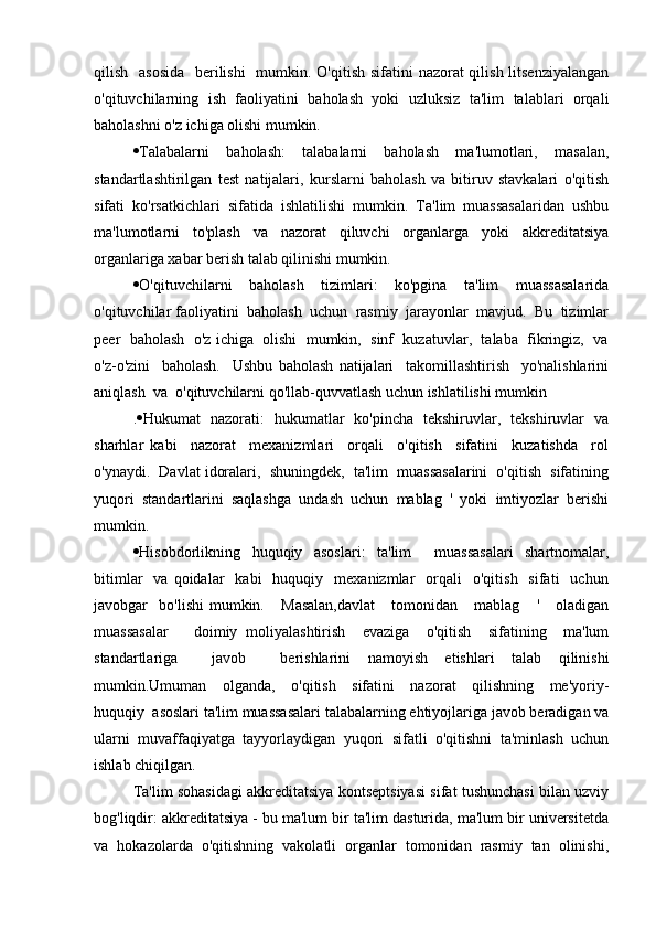 qilish   asosida    berilishi    mumkin. O'qitish  sifatini  nazorat qilish litsenziyalangan
o'qituvchilarning   ish   faoliyatini   baholash   yoki   uzluksiz   ta'lim   talablari   orqali
baholashni o'z ichiga olishi mumkin.
 Talabalarni   baholash:   talabalarni   baholash   ma'lumotlari,   masalan,
standartlashtirilgan   test   natijalari,   kurslarni   baholash   va   bitiruv   stavkalari   o'qitish
sifati   ko'rsatkichlari   sifatida   ishlatilishi   mumkin.   Ta'lim   muassasalaridan   ushbu
ma'lumotlarni   to'plash   va   nazorat   qiluvchi   organlarga   yoki   akkreditatsiya
organlariga xabar berish talab qilinishi mumkin.
 O'qituvchilarni     baholash     tizimlari:     ko'pgina     ta'lim     muassasalarida
o'qituvchilar faoliyatini  baholash  uchun  rasmiy  jarayonlar  mavjud.  Bu  tizimlar
peer  baholash  o'z ichiga  olishi  mumkin,  sinf  kuzatuvlar,  talaba  fikringiz,  va
o'z-o'zini     baholash.     Ushbu   baholash   natijalari     takomillashtirish     yo'nalishlarini
aniqlash  va  o'qituvchilarni qo'llab-quvvatlash uchun ishlatilishi mumkin
.  Hukumat   nazorati:   hukumatlar   ko'pincha   tekshiruvlar,   tekshiruvlar   va
sharhlar   kabi     nazorat     mexanizmlari     orqali     o'qitish     sifatini     kuzatishda     rol
o'ynaydi.  Davlat idoralari,  shuningdek,  ta'lim  muassasalarini  o'qitish  sifatining
yuqori   standartlarini   saqlashga   undash   uchun   mablag   '   yoki   imtiyozlar   berishi
mumkin.
 Hisobdorlikning   huquqiy   asoslari:   ta'lim     muassasalari   shartnomalar,
bitimlar    va  qoidalar    kabi    huquqiy    mexanizmlar     orqali     o'qitish    sifati    uchun
javobgar     bo'lishi   mumkin.       Masalan,davlat       tomonidan      mablag       '       oladigan
muassasalar       doimiy   moliyalashtirish     evaziga     o'qitish     sifatining     ma'lum
standartlariga     javob     berishlarini   namoyish   etishlari   talab   qilinishi
mumkin.Umuman     olganda,     o'qitish     sifatini     nazorat     qilishning     me'yoriy-
huquqiy  asoslari ta'lim muassasalari talabalarning ehtiyojlariga javob beradigan va
ularni   muvaffaqiyatga   tayyorlaydigan   yuqori   sifatli   o'qitishni   ta'minlash   uchun
ishlab chiqilgan.
Ta'lim sohasidagi akkreditatsiya kontseptsiyasi sifat tushunchasi bilan uzviy
bog'liqdir: akkreditatsiya - bu ma'lum bir ta'lim dasturida, ma'lum bir universitetda
va   hokazolarda   o'qitishning   vakolatli   organlar   tomonidan   rasmiy   tan   olinishi, 