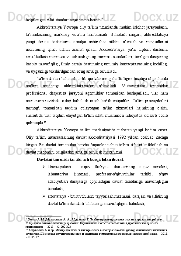 belgilangan sifat standartlariga javob beradi. 9
Akkreditatsiya   Yevropa   oliy   ta’lim   tizimlarida   muhim   islohot   jarayonlarini
ta’minlashning   markaziy   vositasi   hisoblanadi.   Baholash   singari,   akkreditatsiya
yangi   daraja   dasturlarini   amalga   oshirishda   sifatni   o'lchash   va   mavjudlarini
monitoring   qilish   uchun   xizmat   qiladi.   Akkreditatsiya,   ya'ni   diplom   dasturini
sertifikatlash mazmuni va ixtisosligining minimal standartlari, berilgan darajaning
kasbiy muvofiqligi, ilmiy daraja dasturining umumiy kontseptsiyasining  izchilligi
va uyg'unligi tekshirilgandan so'ng amalga oshiriladi. 
Ta'lim dasturi baholash tartib-qoidalarining shaffofligini hisobga olgan holda
ma'lum   muddatga   akkreditatsiyadan   o'tkaziladi.   Mutaxassislar   tomonidan
professional   ekspertiza   jarayoni   agentliklar   tomonidan   boshqariladi,   ular   ham
muntazam   ravishda   tashqi   baholash   orqali   ko'rib   chiqadilar.   Ta'lim   provayderlari
tarmog'i   tomonidan   taqdim   etilayotgan   ta'lim   xizmatlari   hajmining   o'sishi
sharoitida   ular   taqdim   etayotgan   ta'lim   sifati   muammosi   nihoyatda   dolzarb   bo'lib
qolmoqda. 10
Akkreditatsiya   Yevropa   ta’lim   madaniyatida   nisbatan   yangi   hodisa   emas.
Oliy   ta lim   muassasasining   davlat   akkreditatsiyasi   1992   yildan   boshlab   kuchgaʼ
kirgan.  Bu   davlat  tomonidan  barcha  fuqarolar  uchun  ta'lim  sifatini  kafolatlash   va
davlat maqomini belgilashni amalga oshirish mexanizmi. 
Davlatni tan olish tartibi uch bosqichdan iborat:
 litsenziyalash   -   o'quv   faoliyati   shartlarining   o'quv   xonalari,
laboratoriya   jihozlari,   professor-o'qituvchilar   tarkibi,   o'quv
adabiyotlari   darajasiga   qo'yiladigan   davlat   talablariga   muvofiqligini
baholash; 
 attestatsiya - bitiruvchilarni tayyorlash mazmuni, darajasi va sifatining
davlat ta'lim standarti talablariga muvofiqligini baholash;
9
 Соатов А. М., Мухитдинов А. А., Абдуллаев У. Учебно производственные задачи в кружковых работах 
//Передовые инновационные разработки. Перспективы и опыт использования, проблемы внедрения в 
производство. – 2019. – С. 200-202
10
 Абдуганиев А. и др. Межпредметные связи черчения с геометриейважный фактор активизации мышления 
студентов //Передовые научнотехнические и социально-гуманитарные проекты в современной науке. – 2018.
– С. 85-87. 