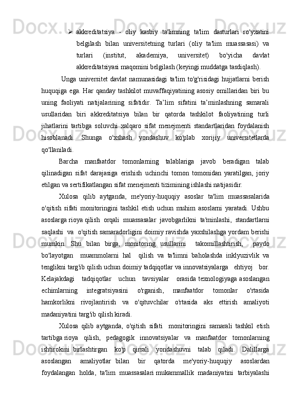  akkreditatsiya   -   oliy   kasbiy   ta'limning   ta'lim   dasturlari   ro'yxatini
belgilash   bilan   universitetning   turlari   (oliy   ta'lim   muassasasi)   va
turlari   (institut,   akademiya,   universitet)   bo'yicha   davlat
akkreditatsiyasi maqomini belgilash (keyingi muddatga tasdiqlash).
  Unga   universitet   davlat   namunasidagi   ta'lim   to'g'risidagi   hujjatlarni   berish
huquqiga   ega.   Har   qanday   tashkilot   muvaffaqiyatining   asosiy   omillaridan   biri   bu
uning   faoliyati   natijalarining   sifatidir.   Ta’lim   sifatini   ta’minlashning   samarali
usullaridan   biri   akkreditatsiya   bilan   bir   qatorda   tashkilot   faoliyatining   turli
jihatlarini   tartibga   soluvchi   xalqaro   sifat   menejmenti   standartlaridan   foydalanish
hisoblanadi.   Shunga   o'xshash   yondashuv   ko'plab   xorijiy   universitetlarda
qo'llaniladi. 
Barcha   manfaatdor   tomonlarning   talablariga   javob   beradigan   talab
qilinadigan   sifat   darajasiga   erishish   uchinchi   tomon   tomonidan   yaratilgan,   joriy
etilgan va sertifikatlangan sifat menejmenti tizimining ishlashi natijasidir.
Xulosa     qilib     aytganda ,    me ' yoriy - huquqiy     asoslar     ta ' lim     muassasalarida
o ' qitish   sifati   monitoringini   tashkil   etish   uchun   muhim   asoslarni   yaratadi .   Ushbu
asoslarga   rioya   qilish    orqali    muassasalar    javobgarlikni    ta ' minlashi ,   standartlarni
saqlashi     va     o ' qitish   samaradorligini   doimiy   ravishda   yaxshilashga   yordam   berishi
mumkin .   Shu   bilan   birga ,   monitoring   usullarini     takomillashtirish ,     paydo
bo ' layotgan     muammolarni   hal     qilish   va   ta ' limni   baholashda   inklyuzivlik   va
tenglikni   targ ' ib   qilish   uchun   doimiy   tadqiqotlar   va   innovatsiyalarga     ehtiyoj     bor .
Kelajakdagi       tadqiqotlar       uchun       tavsiyalar       orasida   texnologiyaga   asoslangan
echimlarning   integratsiyasini   o ' rganish ,   manfaatdor   tomonlar   o ' rtasida
hamkorlikni     rivojlantirish     va     o ' qituvchilar     o ' rtasida     aks     ettirish     amaliyoti
madaniyatini   targ ' ib   qilish   kiradi .
Xulosa   qilib   aytganda ,   o ' qitish   sifati     monitoringini   samarali   tashkil   etish
tartibga   rioya     qilish ,    pedagogik     innovatsiyalar     va     manfaatdor     tomonlarning
ishtirokini   birlashtirgan     ko ' p     qirrali     yondashuvni     talab     qiladi .     Dalillarga
asoslangan     amaliyotlar   bilan     bir     qatorda     me ' yoriy - huquqiy     asoslardan
foydalangan     holda ,    ta ' lim     muassasalari   mukammallik     madaniyatini     tarbiyalashi 