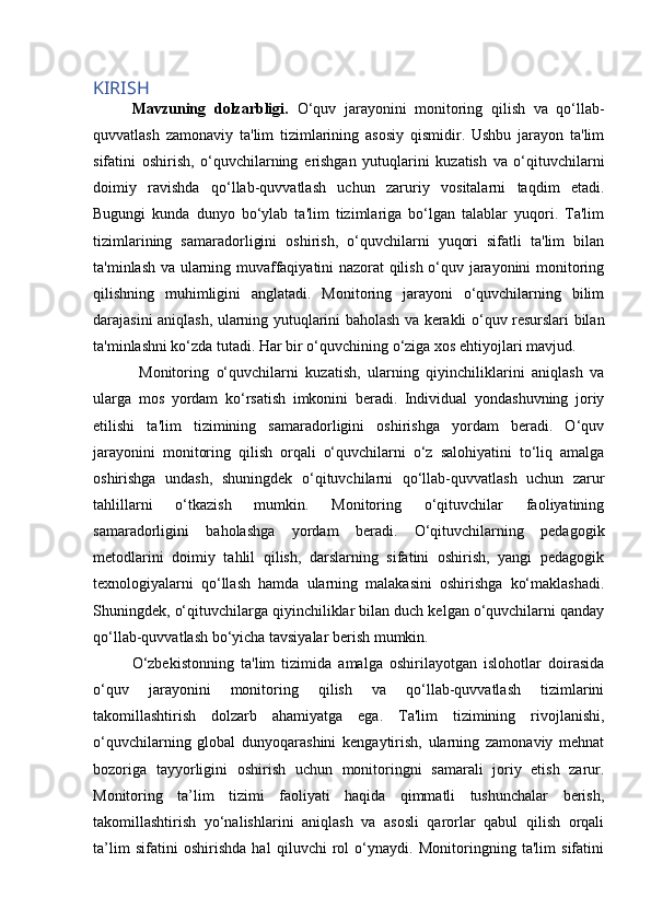 KIRISH
Mavzuning   dolzarbligi.   O‘quv   jarayonini   monitoring   qilish   va   qo‘llab-
quvvatlash   zamonaviy   ta'lim   tizimlarining   asosiy   qismidir.   Ushbu   jarayon   ta'lim
sifatini   oshirish,   o‘quvchilarning   erishgan   yutuqlarini   kuzatish   va   o‘qituvchilarni
doimiy   ravishda   qo‘llab-quvvatlash   uchun   zaruriy   vositalarni   taqdim   etadi.
Bugungi   kunda   dunyo   bo‘ylab   ta'lim   tizimlariga   bo‘lgan   talablar   yuqori.   Ta'lim
tizimlarining   samaradorligini   oshirish,   o‘quvchilarni   yuqori   sifatli   ta'lim   bilan
ta'minlash va ularning muvaffaqiyatini nazorat qilish o‘quv jarayonini monitoring
qilishning   muhimligini   anglatadi.   Monitoring   jarayoni   o‘quvchilarning   bilim
darajasini aniqlash, ularning yutuqlarini baholash va kerakli o‘quv resurslari bilan
ta'minlashni ko‘zda tutadi. Har bir o‘quvchining o‘ziga xos ehtiyojlari mavjud.
  Monitoring   o‘quvchilarni   kuzatish,   ularning   qiyinchiliklarini   aniqlash   va
ularga   mos   yordam   ko‘rsatish   imkonini   beradi.   Individual   yondashuvning   joriy
etilishi   ta'lim   tizimining   samaradorligini   oshirishga   yordam   beradi.   O‘quv
jarayonini   monitoring   qilish   orqali   o‘quvchilarni   o‘z   salohiyatini   to‘liq   amalga
oshirishga   undash,   shuningdek   o‘qituvchilarni   qo‘llab-quvvatlash   uchun   zarur
tahlillarni   o‘tkazish   mumkin.   Monitoring   o‘qituvchilar   faoliyatining
samaradorligini   baholashga   yordam   beradi.   O‘qituvchilarning   pedagogik
metodlarini   doimiy   tahlil   qilish,   darslarning   sifatini   oshirish,   yangi   pedagogik
texnologiyalarni   qo‘llash   hamda   ularning   malakasini   oshirishga   ko‘maklashadi.
Shuningdek, o‘qituvchilarga qiyinchiliklar bilan duch kelgan o‘quvchilarni qanday
qo‘llab-quvvatlash bo‘yicha tavsiyalar berish mumkin. 
O‘zbekistonning   ta'lim   tizimida   amalga   oshirilayotgan   islohotlar   doirasida
o‘quv   jarayonini   monitoring   qilish   va   qo‘llab-quvvatlash   tizimlarini
takomillashtirish   dolzarb   ahamiyatga   ega.   Ta'lim   tizimining   rivojlanishi,
o‘quvchilarning   global   dunyoqarashini   kengaytirish,   ularning   zamonaviy   mehnat
bozoriga   tayyorligini   oshirish   uchun   monitoringni   samarali   joriy   etish   zarur.
Monitoring   ta’lim   tizimi   faoliyati   haqida   qimmatli   tushunchalar   berish,
takomillashtirish   yo‘nalishlarini   aniqlash   va   asosli   qarorlar   qabul   qilish   orqali
ta’lim   sifatini   oshirishda   hal   qiluvchi   rol   o‘ynaydi.   Monitoringning   ta'lim   sifatini 