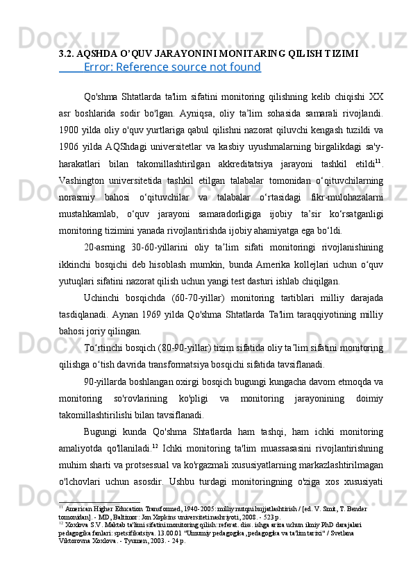 3.2. AQSHDA O’QUV JARAYONINI MONITARING QILISH TIZIMI
            Error: Reference source not found   
Qo'shma   Shtatlarda   ta'lim   sifatini   monitoring   qilishning   kelib   chiqishi   XX
asr   boshlarida   sodir   bo'lgan.   Ayniqsa,   oliy   ta’lim   sohasida   samarali   rivojlandi.
1900 yilda oliy o'quv yurtlariga qabul qilishni nazorat qiluvchi kengash tuzildi va
1906   yilda   AQShdagi   universitetlar   va   kasbiy   uyushmalarning   birgalikdagi   sa'y-
harakatlari   bilan   takomillashtirilgan   akkreditatsiya   jarayoni   tashkil   etildi 11
.
Vashington   universitetida   tashkil   etilgan   talabalar   tomonidan   o‘qituvchilarning
norasmiy   bahosi   o‘qituvchilar   va   talabalar   o‘rtasidagi   fikr-mulohazalarni
mustahkamlab,   o‘quv   jarayoni   samaradorligiga   ijobiy   ta’sir   ko‘rsatganligi
monitoring tizimini yanada rivojlantirishda ijobiy ahamiyatga ega bo‘ldi.
20-asrning   30-60-yillarini   oliy   ta lim   sifati   monitoringi   rivojlanishiningʼ
ikkinchi   bosqichi   deb   hisoblash   mumkin,   bunda   Amerika   kollejlari   uchun   o quv	
ʻ
yutuqlari sifatini nazorat qilish uchun yangi test dasturi ishlab chiqilgan.
Uchinchi   bosqichda   (60-70-yillar)   monitoring   tartiblari   milliy   darajada
tasdiqlanadi.   Aynan   1969   yilda   Qo'shma   Shtatlarda   Ta'lim   taraqqiyotining   milliy
bahosi joriy qilingan.
To rtinchi bosqich (80-90-yillar) tizim sifatida oliy ta lim sifatini monitoring	
ʻ ʼ
qilishga o tish davrida transformatsiya bosqichi sifatida tavsiflanadi.
ʻ
90-yillarda boshlangan oxirgi bosqich bugungi kungacha davom etmoqda va
monitoring   so'rovlarining   ko'pligi   va   monitoring   jarayonining   doimiy
takomillashtirilishi bilan tavsiflanadi.
Bugungi   kunda   Qo'shma   Shtatlarda   ham   tashqi,   ham   ichki   monitoring
amaliyotda   qo'llaniladi. 12
  Ichki   monitoring   ta'lim   muassasasini   rivojlantirishning
muhim sharti va protsessual va ko'rgazmali xususiyatlarning markazlashtirilmagan
o'lchovlari   uchun   asosdir.   Ushbu   turdagi   monitoringning   o'ziga   xos   xususiyati
11
 American Higher Education Transformed, 1940-2005: milliy nutqni hujjatlashtirish / [ed. V. Smit, T. Bender 
tomonidan]. - MD, Baltimor: Jon Xopkins universiteti nashriyoti, 2008. - 523 p.
12
 Xoxlova S.V. Maktab ta'limi sifatini monitoring qilish: referat. diss. ishga ariza uchun ilmiy PhD darajalari 
pedagogika fanlari: spetsifikatsiya. 13.00.01 "Umumiy pedagogika, pedagogika va ta'lim tarixi" / Svetlana 
Viktorovna Xoxlova. - Tyumen, 2003. - 24 p. 
