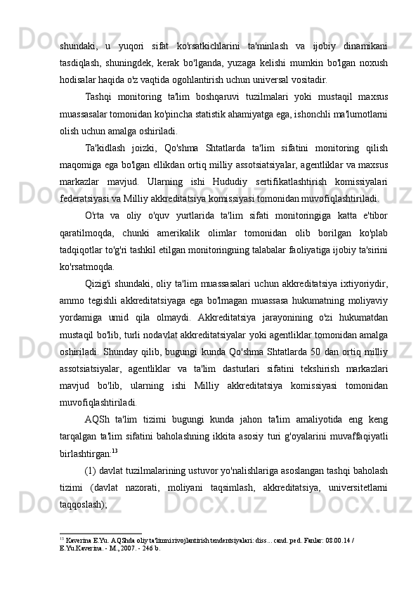 shundaki,   u   yuqori   sifat   ko'rsatkichlarini   ta'minlash   va   ijobiy   dinamikani
tasdiqlash,   shuningdek,   kerak   bo'lganda,   yuzaga   kelishi   mumkin   bo'lgan   noxush
hodisalar haqida o'z vaqtida ogohlantirish uchun universal vositadir.
Tashqi   monitoring   ta'lim   boshqaruvi   tuzilmalari   yoki   mustaqil   maxsus
muassasalar tomonidan ko'pincha statistik ahamiyatga ega, ishonchli ma'lumotlarni
olish uchun amalga oshiriladi.
Ta'kidlash   joizki,   Qo'shma   Shtatlarda   ta'lim   sifatini   monitoring   qilish
maqomiga ega bo'lgan ellikdan ortiq milliy assotsiatsiyalar, agentliklar va maxsus
markazlar   mavjud.   Ularning   ishi   Hududiy   sertifikatlashtirish   komissiyalari
federatsiyasi va Milliy akkreditatsiya komissiyasi tomonidan muvofiqlashtiriladi.
O'rta   va   oliy   o'quv   yurtlarida   ta'lim   sifati   monitoringiga   katta   e'tibor
qaratilmoqda,   chunki   amerikalik   olimlar   tomonidan   olib   borilgan   ko'plab
tadqiqotlar to'g'ri tashkil etilgan monitoringning talabalar faoliyatiga ijobiy ta'sirini
ko'rsatmoqda.
Qizig'i   shundaki,   oliy   ta'lim   muassasalari   uchun   akkreditatsiya   ixtiyoriydir,
ammo   tegishli   akkreditatsiyaga   ega   bo'lmagan   muassasa   hukumatning   moliyaviy
yordamiga   umid   qila   olmaydi.   Akkreditatsiya   jarayonining   o'zi   hukumatdan
mustaqil bo'lib, turli nodavlat akkreditatsiyalar yoki agentliklar tomonidan amalga
oshiriladi.   Shunday   qilib,   bugungi   kunda   Qo'shma   Shtatlarda   50   dan   ortiq   milliy
assotsiatsiyalar,   agentliklar   va   ta'lim   dasturlari   sifatini   tekshirish   markazlari
mavjud   bo'lib,   ularning   ishi   Milliy   akkreditatsiya   komissiyasi   tomonidan
muvofiqlashtiriladi.
AQSh   ta'lim   tizimi   bugungi   kunda   jahon   ta'lim   amaliyotida   eng   keng
tarqalgan   ta'lim   sifatini   baholashning   ikkita   asosiy   turi   g'oyalarini   muvaffaqiyatli
birlashtirgan: 13
(1) davlat tuzilmalarining ustuvor yo'nalishlariga asoslangan tashqi baholash
tizimi   (davlat   nazorati,   moliyani   taqsimlash,   akkreditatsiya,   universitetlarni
taqqoslash);
13
 Kaverina E.Yu. AQShda oliy ta'limni rivojlantirish tendentsiyalari: diss... cand. ped. Fanlar: 08.00.14 / 
E.Yu.Kaverina. - M., 2007. - 246 b. 