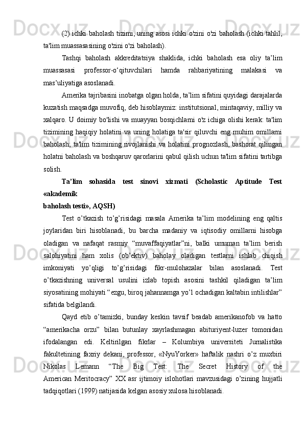 (2) ichki baholash tizimi, uning asosi ichki o'zini o'zi baholash (ichki tahlil,
ta'lim muassasasining o'zini o'zi baholash).
Tashqi   baholash   akkreditatsiya   shaklida,   ichki   baholash   esa   oliy   ta’lim
muassasasi   professor-o‘qituvchilari   hamda   rahbariyatining   malakasi   va
mas’uliyatiga asoslanadi.
Amerika tajribasini inobatga olgan holda, ta’lim sifatini quyidagi darajalarda
kuzatish maqsadga muvofiq, deb hisoblaymiz: institutsional, mintaqaviy, milliy va
xalqaro. U doimiy bo'lishi va muayyan bosqichlarni o'z ichiga olishi kerak: ta'lim
tizimining   haqiqiy   holatini   va   uning   holatiga   ta'sir   qiluvchi   eng   muhim   omillarni
baholash;  ta'lim   tizimining  rivojlanishi  va  holatini  prognozlash,  bashorat   qilingan
holatni baholash va boshqaruv qarorlarini qabul qilish uchun ta'lim sifatini tartibga
solish.
Ta’lim   sohasida   test   sinovi   xizmati   (Scholastic   Aptitude   Test
«akademik
baholash testi», AQSH)  
Test   o’tkazish   to’g’risidagi   masala   Amerika   ta’lim   modelining   eng   qaltis
joylaridan   biri   hisoblanadi,   bu   barcha   madaniy   va   iqtisodiy   omillarni   hisobga
oladigan   va   nafaqat   rasmiy   “muvaffaqiyatlar”ni,   balki   umuman   ta’lim   berish
salohiyatini   ham   xolis   (ob’ektiv)   baholay   oladigan   testlarni   ishlab   chiqish
imkoniyati   yo’qligi   to’g’risidagi   fikr-mulohazalar   bilan   asoslanadi.   Test
o’tkazishning   universal   usulini   izlab   topish   asosini   tashkil   qiladigan   ta’lim
siyosatining mohiyati “ezgu, biroq jahannamga yo’l ochadigan kaltabin intilishlar”
sifatida belgilandi. 
Qayd   etib   o’tamizki,   bunday   keskin   tavsif   beadab   amerikanofob   va   hatto
“amerikacha   orzu”   bilan   butunlay   xayrlashmagan   abituriyent-luzer   tomonidan
ifodalangan   edi.   Keltirilgan   fikrlar   –   Kolumbiya   universiteti   Jurnalistika
fakultetining   faxriy   dekani,   professor,   «NyuYorker»   haftalik   nashri   o’z   muxbiri
Nikolas   Lemann   “The   Big   Test:   The   Secret   History   of   the
American   Meritocracy”   XX   asr   ijtimoiy   islohotlari   mavzusidagi   o’zining   hujjatli
tadqiqotlari   (1999) natijasida kelgan asosiy xulosa hisoblanadi.   