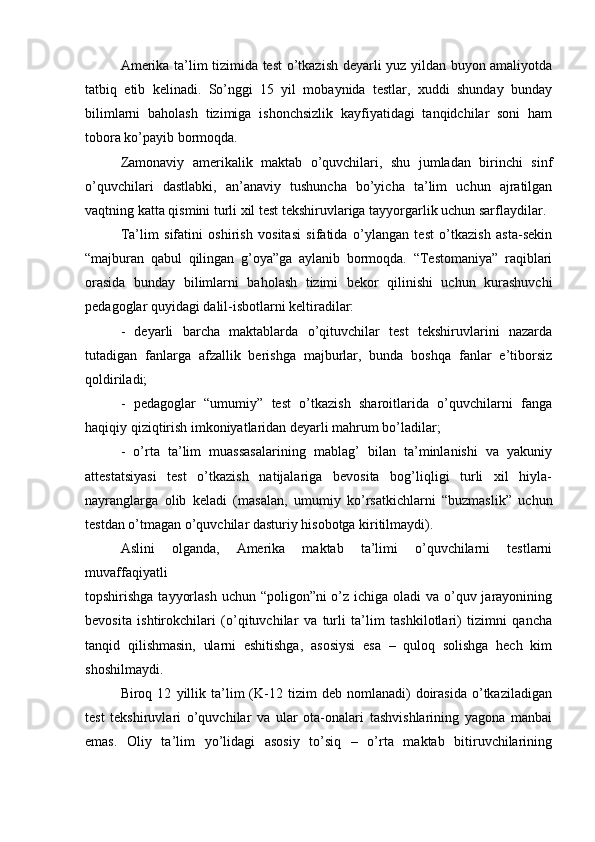 Amerika ta’lim tizimida test o’tkazish deyarli yuz yildan buyon amaliyotda
tatbiq   etib   kelinadi.   So’nggi   15   yil   mobaynida   testlar,   xuddi   shunday   bunday
bilimlarni   baholash   tizimiga   ishonchsizlik   kayfiyatidagi   tanqidchilar   soni   ham
tobora ko’payib bormoqda.
Zamonaviy   amerikalik   maktab   o’quvchilari,   shu   jumladan   birinchi   sinf
o’quvchilari   dastlabki,   an’anaviy   tushuncha   bo’yicha   ta’lim   uchun   ajratilgan
vaqtning katta qismini turli xil test tekshiruvlariga tayyorgarlik uchun sarflaydilar.
Ta’lim   sifatini   oshirish   vositasi   sifatida   o’ylangan   test   o’tkazish   asta-sekin
“majburan   qabul   qilingan   g’oya”ga   aylanib   bormoqda.   “Testomaniya”   raqiblari
orasida   bunday   bilimlarni   baholash   tizimi   bekor   qilinishi   uchun   kurashuvchi
pedagoglar quyidagi dalil-isbotlarni keltiradilar:
-   deyarli   barcha   maktablarda   o’qituvchilar   test   tekshiruvlarini   nazarda
tutadigan   fanlarga   afzallik   berishga   majburlar,   bunda   boshqa   fanlar   e’tiborsiz
qoldiriladi;
-   pedagoglar   “umumiy”   test   o’tkazish   sharoitlarida   o’quvchilarni   fanga
haqiqiy qiziqtirish imkoniyatlaridan deyarli mahrum bo’ladilar;
-   o’rta   ta’lim   muassasalarining   mablag’   bilan   ta’minlanishi   va   yakuniy
attestatsiyasi   test   o’tkazish   natijalariga   bevosita   bog’liqligi   turli   xil   hiyla-
nayranglarga   olib   keladi   (masalan,   umumiy   ko’rsatkichlarni   “buzmaslik”   uchun
testdan o’tmagan o’quvchilar dasturiy hisobotga kiritilmaydi).
Aslini   olganda,   Amerika   maktab   ta’limi   o’quvchilarni   testlarni
muvaffaqiyatli
topshirishga tayyorlash  uchun “poligon”ni  o’z ichiga oladi va o’quv jarayonining
bevosita   ishtirokchilari   (o’qituvchilar   va   turli   ta’lim   tashkilotlari)   tizimni   qancha
tanqid   qilishmasin,   ularni   eshitishga,   asosiysi   esa   –   quloq   solishga   hech   kim
shoshilmaydi.
Biroq  12   yillik   ta’lim   (K-12   tizim   deb   nomlanadi)   doirasida   o’tkaziladigan
test   tekshiruvlari   o’quvchilar   va   ular   ota-onalari   tashvishlarining   yagona   manbai
emas.   Oliy   ta’lim   yo’lidagi   asosiy   to’siq   –   o’rta   maktab   bitiruvchilarining 