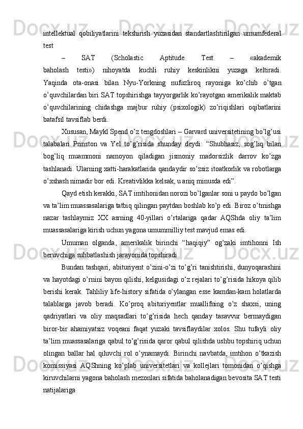 intellektual   qobiliyatlarini   tekshirish   yuzasidan   standartlashtirilgan   umumfederal
test 
–   SAT   (Scholastic   Aptitude   Test   –   «akademik
baholash   testi»)   nihoyatda   kuchli   ruhiy   keskinlikni   yuzaga   keltiradi.
Yaqinda   ota-onasi   bilan   Nyu-Yorkning   nufuzliroq   rayoniga   ko’chib   o’tgan
o’quvchilardan biri SAT topshirishga tayyorgarlik ko’rayotgan amerikalik maktab
o’quvchilarining   chidashga   majbur   ruhiy   (psixologik)   zo’riqishlari   oqibatlarini
batafsil tavsiflab berdi. 
Xususan, Maykl Spend o’z tengdoshlari – Garvard universitetining bo’lg’usi
talabalari   Prinston   va   Yel   to’g’risida   shunday   deydi:   “Shubhasiz,   sog’liq   bilan
bog’liq   muammoni   namoyon   qiladigan   jismoniy   madorsizlik   darrov   ko’zga
tashlanadi. Ularning xatti-harakatlarida   qandaydir so’zsiz itoatkorlik va robotlarga
o’xshash nimadir bor edi. Kreativlikka kelsak, u aniq minusda edi”.
Qayd etish kerakki, SAT imtihonidan norozi bo’lganlar soni u paydo bo’lgan
va ta’lim muassasalariga tatbiq qilingan paytdan boshlab ko’p edi. Biroz o’tmishga
nazar   tashlaymiz   XX   asrning   40-yillari   o’rtalariga   qadar   AQShda   oliy   ta’lim
muassasalariga kirish uchun yagona umummilliy test mavjud emas edi. 
Umuman   olganda,   amerikalik   birinchi   “haqiqiy”   og’zaki   imtihonni   Ish
beruvchiga suhbatlashish jarayonida topshiradi.
Bundan tashqari,  abituriyent  o’zini-o’zi  to’g’ri  tanishtirishi,  dunyoqarashini
va hayotdagi o’rnini bayon qilishi, kelgusidagi o’z rejalari to’g’risida hikoya qilib
berishi  kerak. Tahliliy life-history sifatida o’ylangan esse  kamdan-kam holatlarda
talablarga   javob   beradi.   Ko’proq   abituriyentlar   muallifning   o’z   shaxsi,   uning
qadriyatlari   va   oliy   maqsadlari   to’g’risida   hech   qanday   tasavvur   bermaydigan
biror-bir   ahamiyatsiz   voqeani   faqat   yuzaki   tavsiflaydilar   xolos.   Shu   tufayli   oliy
ta’lim muassasalariga qabul to’g’risida qaror qabul qilishda ushbu topshiriq uchun
olingan   ballar   hal   qiluvchi   rol   o’ynamaydi.   Birinchi   navbatda,   imtihon   o’tkazish
komissiyasi   AQShning   ko’plab   universitetlari   va   kollejlari   tomonidan   o’qishga
kiruvchilarni yagona baholash mezonlari sifatida baholanadigan bevosita SAT testi
natijalariga 