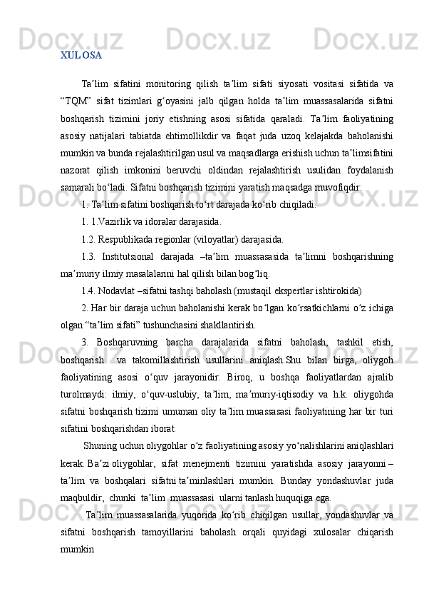 XULOSA
Ta lim   sifatini   monitoring   qilish   ta lim   sifati   siyosati   vositasi   sifatida   vaʼ ʼ
“TQM”   sifat   tizimlari   g oyasini   jalb   qilgan   holda   ta lim   muassasalarida   sifatni	
ʻ ʼ
boshqarish   tizimini   joriy   etishning   asosi   sifatida   qaraladi.   Ta lim   faoliyatining	
ʼ
asosiy   natijalari   tabiatda   ehtimollikdir   va   faqat   juda   uzoq   kelajakda   baholanishi
mumkin va bunda rejalashtirilgan usul va maqsadlarga erishish uchun ta limsifatini	
ʼ
nazorat   qilish   imkonini   beruvchi   oldindan   rejalashtirish   usulidan   foydalanish
samarali bo ladi. Sifatni boshqarish tizimini yaratish maqsadga muvofiqdir:	
ʻ
1. Ta lim sifatini boshqarish to rt darajada ko rib chiqiladi. 
ʼ ʻ ʻ
1. 1.Vazirlik va idoralar darajasida.
1.2. Respublikada regionlar (viloyatlar) darajasida.
1.3.   Institutsional   darajada   –ta lim   muassasasida   ta limni   boshqarishning	
ʼ ʼ
ma muriy ilmiy masalalarini hal qilish bilan bog liq.	
ʼ ʻ
1.4. Nodavlat –sifatni tashqi baholash (mustaqil ekspertlar ishtirokida)
2. Har bir daraja uchun baholanishi kerak bo lgan ko rsatkichlarni o z ichiga	
ʻ ʻ ʻ
olgan “ta lim sifati” tushunchasini shakllantirish.	
ʼ
3.     Boshqaruvning     barcha     darajalarida     sifatni     baholash,     tashkil     etish,
boshqarish     va   takomillashtirish   usullarini   aniqlash.Shu   bilan   birga,   oliygoh
faoliyatining   asosi   o quv   jarayonidir.   Biroq,   u   boshqa   faoliyatlardan   ajralib	
ʻ
turolmaydi:  ilmiy,  o quv-uslubiy,  ta lim,  ma muriy-iqtisodiy  va  h.k.  oliygohda
ʻ ʼ ʼ
sifatni boshqarish tizimi  umuman oliy ta lim muassasasi  faoliyatining har  bir  turi	
ʼ
sifatini boshqarishdan iborat.
 Shuning uchun oliygohlar o z faoliyatining asosiy yo nalishlarini aniqlashlari	
ʻ ʻ
kerak. Ba zi oliygohlar,  sifat  menejmenti  tizimini  yaratishda  asosiy  jarayonni –	
ʼ
ta lim  va  boshqalari  sifatni ta minlashlari  mumkin.  Bunday  yondashuvlar  juda	
ʼ ʼ
maqbuldir,  chunki  ta lim  muassasasi  ularni tanlash huquqiga ega.	
ʼ
  Ta lim   muassasalarida   yuqorida   ko rib   chiqilgan   usullar,   yondashuvlar   va	
ʼ ʻ
sifatni   boshqarish   tamoyillarini   baholash   orqali   quyidagi   xulosalar   chiqarish
mumkin 