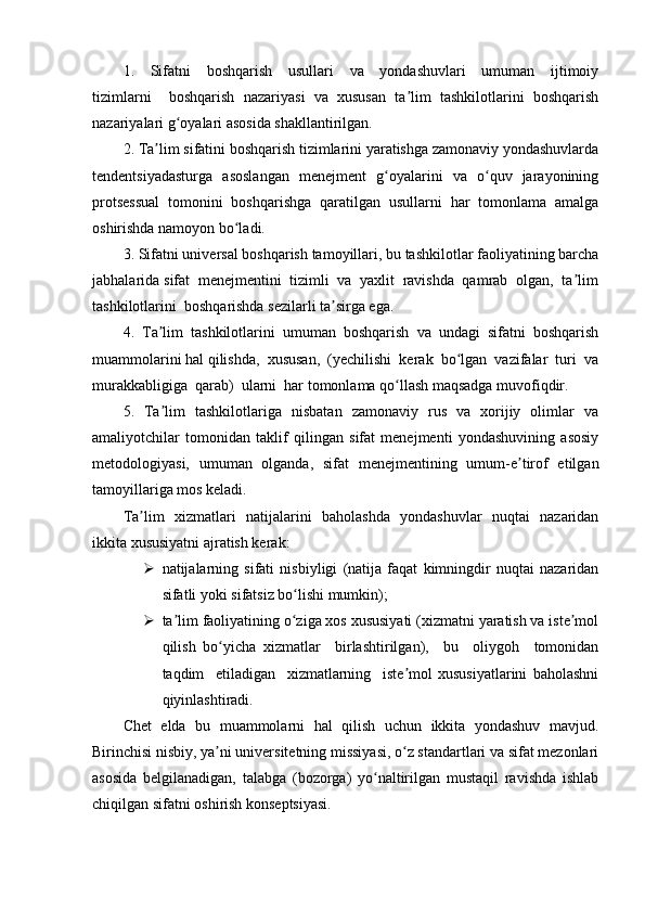 1.     Sifatni     boshqarish     usullari     va     yondashuvlari     umuman     ijtimoiy
tizimlarni     boshqarish   nazariyasi   va   xususan   ta lim   tashkilotlarini   boshqarishʼ
nazariyalari g oyalari asosida shakllantirilgan.	
ʻ
2. Ta lim sifatini boshqarish tizimlarini yaratishga zamonaviy yondashuvlarda	
ʼ
tendentsiyadasturga   asoslangan   menejment   g oyalarini   va   o quv   jarayonining	
ʻ ʻ
protsessual   tomonini   boshqarishga   qaratilgan   usullarni   har   tomonlama   amalga
oshirishda namoyon bo ladi.	
ʻ
3. Sifatni universal boshqarish tamoyillari, bu tashkilotlar faoliyatining barcha
jabhalarida sifat  menejmentini  tizimli  va  yaxlit  ravishda  qamrab  olgan,  ta lim	
ʼ
tashkilotlarini  boshqarishda sezilarli ta sirga ega.	
ʼ
4.   Ta lim   tashkilotlarini   umuman   boshqarish   va   undagi   sifatni   boshqarish	
ʼ
muammolarini hal qilishda,  xususan,  (yechilishi  kerak  bo lgan  vazifalar  turi  va	
ʻ
murakkabligiga  qarab)  ularni  har tomonlama qo llash maqsadga muvofiqdir.	
ʻ
5.   Ta lim   tashkilotlariga   nisbatan   zamonaviy   rus   va   xorijiy   olimlar   va	
ʼ
amaliyotchilar   tomonidan   taklif   qilingan   sifat   menejmenti   yondashuvining   asosiy
metodologiyasi,   umuman   olganda,   sifat   menejmentining   umum-e tirof   etilgan	
ʼ
tamoyillariga mos keladi.
Ta lim   xizmatlari   natijalarini   baholashda   yondashuvlar   nuqtai   nazaridan	
ʼ
ikkita xususiyatni ajratish kerak:
 natijalarning   sifati   nisbiyligi   (natija   faqat   kimningdir   nuqtai   nazaridan
sifatli yoki sifatsiz bo lishi mumkin);	
ʻ
 ta lim faoliyatining o ziga xos xususiyati (xizmatni yaratish va iste mol	
ʼ ʻ ʼ
qilish   bo yicha   xizmatlar     birlashtirilgan),     bu     oliygoh     tomonidan	
ʻ
taqdim     etiladigan     xizmatlarning     iste mol   xususiyatlarini   baholashni	
ʼ
qiyinlashtiradi.
Chet   elda   bu   muammolarni   hal   qilish   uchun   ikkita   yondashuv   mavjud.
Birinchisi nisbiy, ya ni universitetning missiyasi, o z standartlari va sifat mezonlari	
ʼ ʻ
asosida   belgilanadigan,   talabga   (bozorga)   yo naltirilgan   mustaqil   ravishda   ishlab	
ʻ
chiqilgan sifatni oshirish konseptsiyasi.  