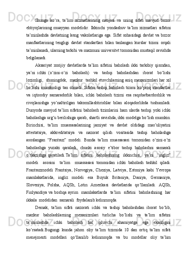 Shunga   ko ra,   ta lim   xizmatlarining   natijasi   va   uning   sifati   mavjud   bozorʻ ʼ
ehtiyojlarining   muayyan   modelidir.   Ikkinchi   yondashuv   ta lim   xizmatlari   sifatini	
ʼ
ta minlashda   davlatning   keng   vakolatlariga   ega.   Sifat   sohasidagi   davlat   va   bozor	
ʼ
manfaatlarining   tengligi   davlat   standartlari   bilan   tanlangan   kurslar   tizimi   orqali
ta minlanadi, ularning tarkibi va mazmuni universitet tomonidan mustaqil ravishda
ʼ
belgilanadi.
Aksariyat   xorijiy   davlatlarda   ta lim   sifatini   baholash   ikki   tarkibiy   qismdan,	
ʼ
ya ni   ichki   (o zini-o zi     baholash)     va     tashqi     baholashdan     iborat     bo lishi	
ʼ ʻ ʻ ʻ
lozimligi,   shuningdek,   mazkur   tashkil etuvchilarning aniq mexanizmlari har xil
bo lishi  mumkinligi  tan olinadi. Sifatni  tashqi  baholash tizimi  ko proq standartlar
ʻ ʻ
va   iqtisodiy   samaradorlik   bilan,   ichki   baholash   tizimi   esa   raqobatbardoshlik   va
rivojlanishga   yo naltirilgan   takomillashtirishlar   bilan   aloqadorlikda   tushuniladi.	
ʻ
Dunyoda mavjud ta lim  sifatini baholash  tizimlarini ham  ularda tashqi  yoki  ichki	
ʼ
baholashga urg u berilishiga qarab, shartli ravishda, ikki modelga bo lish mumkin.	
ʻ ʻ
Birinchisi,   ta lim     muassasalarining     jamiyat     va   davlat    oldidagi    mas uliyatini
ʼ ʼ
attestatsiya,   akkreditatsiya   va   nazorat   qilish   vositasida   tashqi   baholashga
asoslangan   “Frantsuz”   modeli.   Bunda   ta lim   muassasasi   tomonidan   o zini-o zi	
ʼ ʻ ʻ
baholashga   yuzaki   qaraladi,   chunki   asosiy   e tibor   tashqi   baholashni   samarali	
ʼ
o tkazishga   qaratiladi.Ta lim     sifatini     baholashning     ikkinchisi,     ya ni     “ingliz”	
ʻ ʼ ʼ
modeli     asosini     ta lim     muassasasi   tomonidan   ichki   baholash   tashkil   qiladi.	
ʼ
Frantsuzmodeli   Frantsiya,   Norvegiya,   Chexiya,   Latviya,   Estoniya   kabi   Yevropa
mamlakatlarida,   ingliz   modeli   esa   Buyuk   Britaniya,   Daniya,   Germaniya,
Sloveniya,   Polsha,   AQSh,   Lotin   Amerikasi   davlatlarida   qo llaniladi.   AQSh,	
ʻ
Finlyandiya   va   boshqa   ayrim     mamlakatlarda     ta lim     sifatini     baholashning     har	
ʼ
ikkala  modelidan  samarali  foydalanib kelinmoqda.
Demak,  ta lim  sifati  nazorati  ichki  va  tashqi  baholashdan  iborat  bo lib,	
ʼ ʻ
mazkur   baholashlarning   mexanizmlari   turlicha   bo lishi   va   ta lim   sifatini	
ʻ ʼ
ta minlashda   ichki   baholash   hal   qiluvchi   ahamiyatga   ega   ekanligini	
ʼ
ko rsatadi.Bugungi   kunda   jahon   oliy   ta lim   tizimida   10   dan   ortiq   ta lim   sifati
ʻ ʼ ʼ
menejmenti   modellari   qo llanilib   kelinmoqda   va   bu   modellar   oliy   ta lim	
ʻ ʼ 