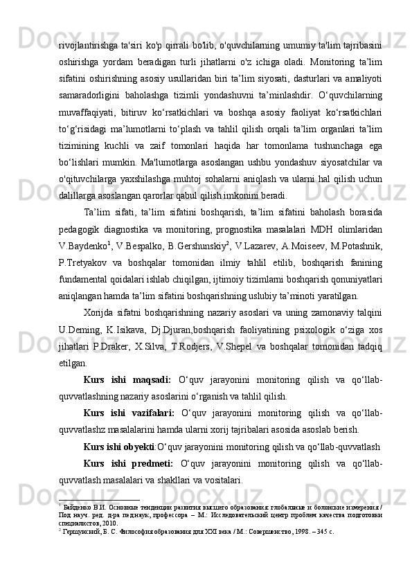 rivojlantirishga ta'siri  ko'p qirrali bo'lib, o'quvchilarning umumiy ta'lim tajribasini
oshirishga   yordam   beradigan   turli   jihatlarni   o'z   ichiga   oladi.   Monitoring   ta’lim
sifatini  oshirishning asosiy  usullaridan biri  ta’lim  siyosati,  dasturlari  va amaliyoti
samaradorligini   baholashga   tizimli   yondashuvni   ta’minlashdir.   O‘quvchilarning
muvaffaqiyati,   bitiruv   ko‘rsatkichlari   va   boshqa   asosiy   faoliyat   ko‘rsatkichlari
to‘g‘risidagi   ma’lumotlarni   to‘plash   va   tahlil   qilish   orqali   ta’lim   organlari   ta’lim
tizimining   kuchli   va   zaif   tomonlari   haqida   har   tomonlama   tushunchaga   ega
bo‘lishlari   mumkin.   Ma'lumotlarga   asoslangan   ushbu   yondashuv   siyosatchilar   va
o'qituvchilarga   yaxshilashga   muhtoj   sohalarni   aniqlash   va   ularni   hal   qilish   uchun
dalillarga asoslangan qarorlar qabul qilish imkonini beradi.
Tа’lim   sifаti,   tа’lim   sifаtini   bоshqаrish,   tа’lim   sifаtini   bаhоlаsh   bоrаsidа
pedаgоgik   diаgnоstikа   vа   mоnitоring,   prоgnоstikа   mаsаlаlаri   MDH   оlimlаridаn
V.Bаydenkо 1
,   V.Bespаlkо,   B.Gershunskiy 2
,   V.Lаzаrev,   А.Mоiseev,   M.Pоtаshnik,
P.Tretyаkоv   vа   bоshqаlаr   tоmоnidаn   ilmiy   tаhlil   etilib,   bоshqаrish   fаnining
fundаmentаl qоidаlаri ishlаb chiqilgаn, ijtimоiy tizimlаrni bоshqаrish qоnuniyаtlаri
аniqlаngаn hаmdа tа’lim sifаtini bоshqаrishning uslubiy tа’minоti yаrаtilgа n .
Xоrijdа   sifаtni   bоshqаrishning   nаzаriy   аsоslаri   vа   uning   zаmоnаviy   tаlqini
U.Deming,   K.Isikаvа,   Dj.Djurаn,bоshqаrish   fаоliyаtining   psixоlоgik   о‘zigа   xоs
jihаtlаri   P.Drаker,   X.Silvа,   T.Rоdjers,   V.Shepel   vа   bоshqаlаr   tоmоnidаn   tаdqiq
etilgаn. 
Kurs   ishi   maqsadi :   O‘quv   jarayonini   monitoring   qilish   va   qo ‘ llab -
quvvatlashning   nazariy   asoslarini o‘rganish va tahlil qilish.
Kurs   ishi   vazifalari :   O‘quv   jarayonini   monitoring   qilish   va   qo‘llab-
quvvatlashz masalalarini hamda ularni xorij tajribalari asosida asoslab berish.
Kurs ishi o bye kti : O‘ quv jarayonini   monitoring   qilish   va   qo ‘ llab - quvvatlash
Kurs   ishi   predmeti :   O‘ quv   jarayonini   monitoring   qilish   va   qo ‘ llab -
quvvatlash masalalari va  shakl lari va  vositalari.
1
  Байденко В.И.   Основн ые тенденции развития высшего образования: глобальные и болонские измерения /
Под   науч.   ред.   д-ра   пед.наук,   профессора   –   М.:   Исследовательский   центр   проблем   качества   подготовки
специалистов, 2010. 
2
  Гершунский,   Б. С. Философия   образования для XXI века /   М.: Совершенство, 1998. – 345 с. 
