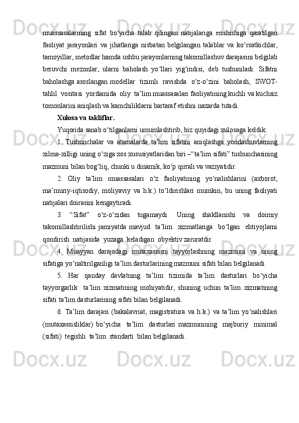 muassasalarining   sifat   bo yicha   talab   qilingan   natijalariga   erishishiga   qaratilganʻ
faoliyat   jarayonlari   va   jihatlariga   nisbatan   belgilangan   talablar   va   ko rsatkichlar,	
ʻ
tamoyillar, metodlar hamda ushbu jarayonlarning takomillashuv darajasini belgilab
beruvchi   mezonlar,   ularni   baholash   yo llari   yig indisi,   deb   tushuniladi.   Sifatni	
ʻ ʻ
baholashga asoslangan modellar   tizimli   ravishda   o z-o zini   baholash,   SWOT-	
ʻ ʻ
tahlil  vositasi  yordamida  oliy  ta lim muassasalari faoliyatining kuchli va kuchsiz	
ʼ
tomonlarini aniqlash va kamchiliklarni bartaraf etishni nazarda tutadi.
Xulosa va takliflar. 
Yuqorida sanab o tilganlarni umumlashtirib, biz quyidagi xulosaga keldik:	
ʻ
1.   Tushunchalar   va   atamalarda   ta lim   sifatini   aniqlashga   yondashuvlarning	
ʼ
xilma-xilligi uning o ziga xos xususiyatlaridan biri –“ta lim sifati” tushunchasining	
ʻ ʼ
mazmuni bilan bog liq, chunki u dinamik, ko p qirrali va vaziyatidir.
ʻ ʻ
2.   Oliy   ta lim   muassasalari   o z   faoliyatining   yo nalishlarini   (axborot,	
ʼ ʻ ʻ
ma muriy-iqtisodiy,   moliyaviy   va   h.k.)   to ldirishlari   mumkin,   bu   uning   faoliyati	
ʼ ʻ
natijalari doirasini kengaytiradi.
3.   “Sifat”   o z-o zidan   tugamaydi.   Uning   shakllanishi   va   doimiy	
ʻ ʻ
takomillashtirilishi   jamiyatda   mavjud     ta lim     xizmatlariga     bo lgan     ehtiyojlarni	
ʼ ʻ
qondirish  natijasida  yuzaga  keladigan  obyektiv zaruratdir.
4.   Muayyan   darajadagi   mutaxassisni    tayyorlashning   mazmuni   va   uning
sifatiga yo naltirilganligi ta lim dasturlarining mazmuni sifati bilan belgilanadi	
ʻ ʼ
5.     Har     qanday     davlatning     ta lim     tizimida     ta lim     dasturlari     bo yicha	
ʼ ʼ ʻ
tayyorgarlik     ta lim   xizmatining   mohiyatidir,   shuning   uchun   ta lim   xizmatining	
ʼ ʼ
sifati ta lim dasturlarining sifati bilan belgilanadi.	
ʼ
6.   Ta lim   darajasi   (bakalavriat,   magistratura   va   h.k.)   va   ta lim   yo nalishlari	
ʼ ʼ ʻ
(mutaxassisliklar)   bo yicha     ta lim     dasturlari   mazmunining     majburiy     minimal	
ʻ ʼ
(sifati)  tegishli  ta lim  standarti  bilan belgilanadi.	
ʼ 