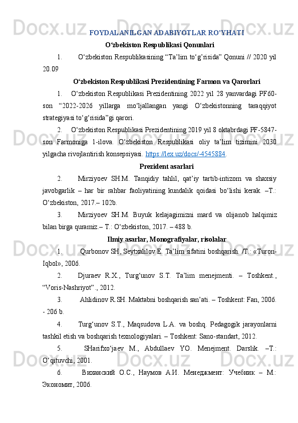 FOYDALANILGAN ADABIYOTLAR RO’YHATI
O zbekiston Respublikasi Qonunlariʻ
1. O‘zbekiston Respublikasining “Ta’lim to‘g’risida” Qonuni // 2020 yil
20.09
O zbekiston Respublikasi Prezidentining Farmon va Qarorlari	
ʻ
1. О‘zbekistоn   Resрublikаsi   Рrezidentining   2022  yil   28  yаnvаrdаgi   РF60-
sоn   “2022-2026   yillаrgа   mо‘ljаllаngаn   yаngi   О‘zbekistоnning   tаrаqqiyоt
strаtegiyаsi tо‘g‘risidа”gi qаrоri. 
2. О‘zbekistоn Resрublikаsi Рrezidentining 2019 yil 8 оktаbrdаgi РF-5847-
sоn   Fаrmоnigа   1-ilоvа.   О‘zbekistоn   Resрublikаsi   оliy   tа’lim   tizimini   2030
yilgаchа rivоjlаntirish kоnseрsiyаsi.  httрs://lex.uz/dоcs/-4545884 . 
Prezident asarlari
2. Mirziyoev   SH.M.   Tanqidiy   tahlil,   qat’iy   tartib-intizom   va   shaxsiy
javobgarlik   –   har   bir   rahbar   faoliyatining   kundalik   qoidasi   bo‘lishi   kerak.   –T.:
O‘zbekiston, 2017.– 102b.
3. Mirziyoev   SH . M .   Buyuk   kelajagimizni   mard   va   olijanob   halqimiz
bilan   birga   quramiz .–  T .:  O ‘ zbekiston , 2017. – 488  b .
Ilmiy asarlar, Monografiyalar, risolalar
1.  Qurbonov SH, Seytxalilov E. Ta’lim sifatini boshqarish. /T.: «Turon-
Iqbol», 2006.
2. Djuraev   R.X.,   Turg‘unov   S.T.   Ta’lim   menejmenti.   –   Toshkent.,
“Voris-Nashriyot”., 2012.
3.  Ahlidinov R.SH. Maktabni boshqarish san’ati. – Toshkent: Fan, 2006.
- 206 b.
4. Turg‘unov   S.T.,   Maqsudova   L.A.   va   boshq.   Pedagogik   jarayonlarni
tashkil etish va boshqarish texnologiyalari. – Toshkent: Sano-standart, 2012.
5.   SHarifxo‘jaev   M.,   Abdullaev   YO.   Menejment.   Darslik.   –T.:
O‘qituvchi, 2001.
6.   Виханский   О.С.,   Наумов   А.И.   Менеджмент:   Учебник   –   М.:
Экономит, 2006. 