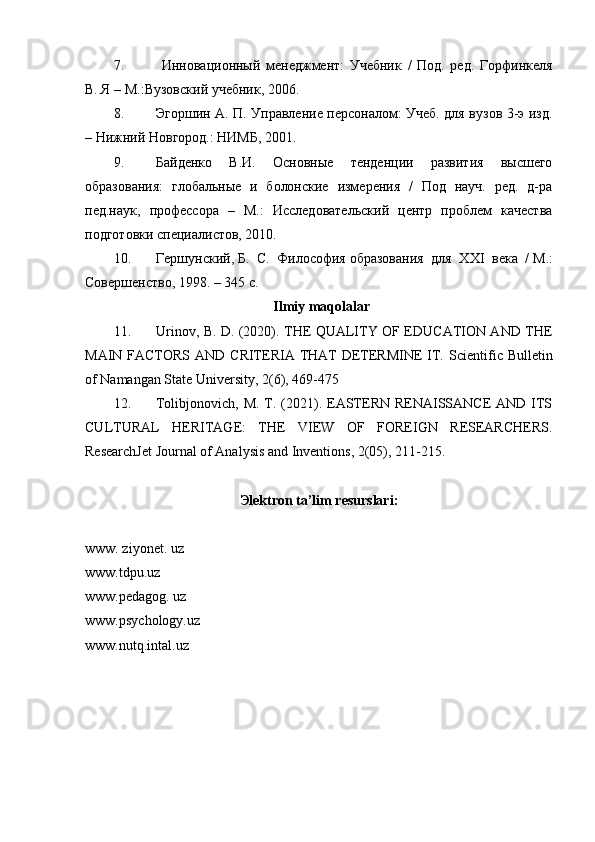 7.   Инновационный   менеджмент:   Учебник   /   Под.   ред.   Горфинкеля
В. Я – М.:Вузовский учебник, 2006.
8. Эгоршин А. П. Управление персоналом: Учеб. для вузов 3-э изд.
– Нижний Новгород.: НИМБ, 2001.
9. Байденко   В.И.   Основн ые   тенденции   развития   высшего
образования:   глобальные   и   болонские   измерения   /   Под   науч.   ред.   д-ра
пед.наук,   профессора   –   М.:   Исследовательский   центр   проблем   качества
подготовки специалистов, 2010. 
10. Гершунский,   Б.   С.   Философия   образования   для   XXI   века   /   М.:
Совершенство, 1998. – 345 с.
Ilmiy maqolalar
11. Urinov, B. D. (2020). THE QUALITY OF EDUCATION AND THE
MAIN FACTORS AND CRITERIA THAT  DETERMINE  IT.   Scientific Bulletin
of Namangan State University, 2(6), 469-475
12. Tolibjonovich, M.  T. (2021). EASTERN RENAISSANCE  AND ITS
CULTURAL   HERITAGE:   THE   VIEW   OF   FOREIGN   RESEARCHERS.
ResearchJet Journal of Analysis and Inventions, 2(05), 211-215.
Эlektron ta’lim resurslari:
www. ziyonet. uz
www.tdpu.uz
www.pedagog. uz
www.psychology.uz
www.nutq.intal.uz 