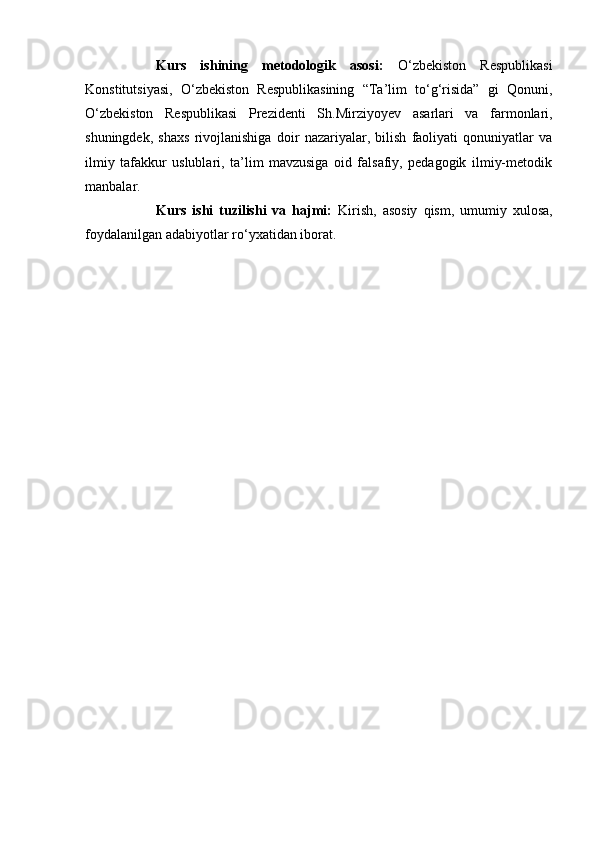 Kurs   ishining   metodologik   asosi:   О‘zbekistоn   Respublikаsi
Kоnstitutsiyаsi,   О‘zbekistоn   Respublikаsining   “Tа’lim   tо‘g‘risidа”   gi   Qоnuni,
О‘zbekistоn   Respublikаsi   Prezidenti   Sh.Mirziyоyev   аsаrlаri   vа   fаrmоnlаri,
shuningdek,   shаxs   rivоjlаnishigа   dоir   nаzаriyаlаr,   bilish   fаоliyаti   qоnuniyаtlаr   vа
ilmiy   tаfаkkur   uslublаri,   tа’lim   mаvzusigа   оid   fаlsаfiy,   pedаgоgik   ilmiy-metоdik
mаnbаlаr.
Kurs   ishi   tuzilishi   va   hajmi:   K irish,   asosiy   qism,   umumiy   xulosa,
foydalanilgan adabiyotlar ro‘ yx ati dan  iborat. 
