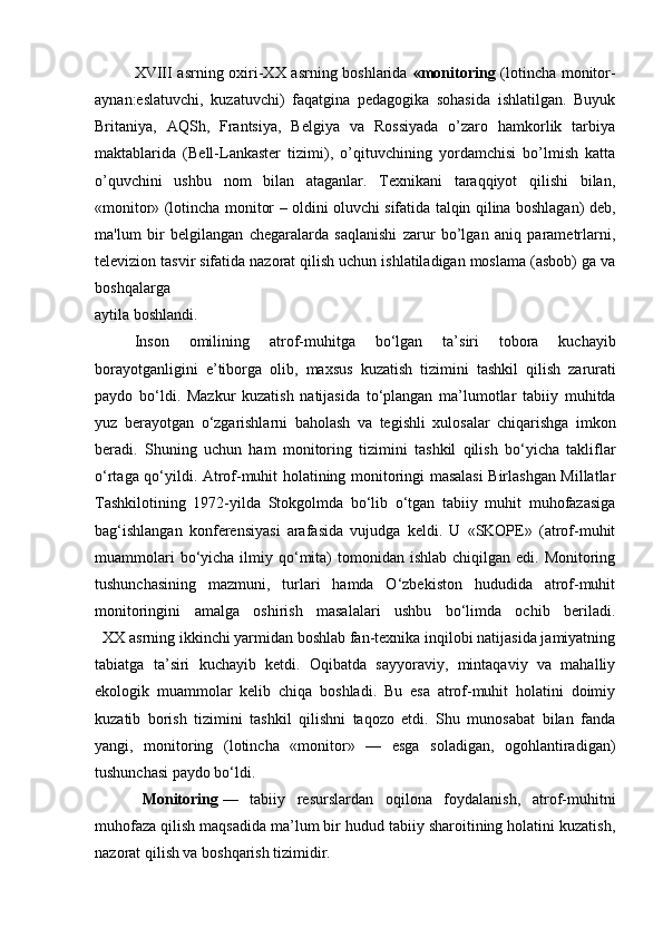 XVIII asrning oxiri-XX asrning boshlarida   «monitoring   (lotincha monitor-
aynan:eslatuvchi,   kuzatuvchi)   faqatgina   pеdagogika   sohasida   ishlatilgan.   Buyuk
Britaniya,   AQSh,   Frantsiya,   Bеlgiya   va   Rossiyada   o’zaro   hamkorlik   tarbiya
maktablarida   (Bеll-Lankastеr   tizimi),   o’qituvchining   yordamchisi   bo’lmish   katta
o’quvchini   ushbu   nom   bilan   ataganlar.   Tеxnikani   taraqqiyot   qilishi   bilan,
«monitor» (lotincha monitor – oldini oluvchi sifatida talqin qilina boshlagan) dеb,
ma'lum   bir   bеlgilangan   chеgaralarda   saqlanishi   zarur   bo’lgan   aniq   paramеtrlarni,
tеlеvizion tasvir sifatida nazorat qilish uchun ishlatiladigan moslama (asbob) ga va
boshqalarga
aytila boshlandi.
Inson   omilining   atrof - muhitga   bo ‘ lgan   ta ’ siri   tobora   kuchayib
borayotganligini   e ’ tiborga   olib ,   maxsus   kuzatish   tizimini   tashkil   qilish   zarurati
paydo   bo ‘ ldi .   Mazkur   kuzatish   natijasida   to ‘ plangan   ma ’ lumotlar   tabiiy   muhitda
yuz   berayotgan   o ‘ zgarishlarni   baholash   va   tegishli   xulosalar   chiqarishga   imkon
beradi .   Shuning   uchun   ham   monitoring   tizimini   tashkil   qilish   bo‘yicha   takliflar
o‘rtaga qo‘yildi. Atrof-muhit holatining monitoringi masalasi Birlashgan Millatlar
Tashkilotining   1972-yilda   Stokgolmda   bo‘lib   o‘tgan   tabiiy   muhit   muhofazasiga
bag‘ishlangan   konferensiyasi   arafasida   vujudga   keldi.   U   «SKOPE»   (atrof-muhit
muammolari   bo‘yicha  ilmiy qo‘mita)   tomonidan ishlab  chiqilgan  edi. Monitoring
tushunchasining   mazmuni,   turlari   hamda   O‘zbekiston   hududida   atrof-muhit
monitoringini   amalga   oshirish   masalalari   ushbu   bo‘limda   ochib   beriladi.
   XX asrning ikkinchi yarmidan boshlab fan-texnika inqilobi natijasida jamiyatning
tabiatga   ta’siri   kuchayib   ketdi.   Oqibatda   sayyoraviy,   mintaqaviy   va   mahalliy
ekologik   muammolar   kelib   chiqa   boshladi.   Bu   esa   atrof-muhit   holatini   doimiy
kuzatib   borish   tizimini   tashkil   qilishni   taqozo   etdi.   Shu   munosabat   bilan   fanda
yangi,   monitoring   (lotincha   «monitor»   —   esga   soladigan,   ogohlantiradigan)
tushunchasi paydo bo‘ldi.
    Monitoring   —   tabiiy   resurslardan   oqilona   foydalanish,   atrof-muhitni
muhofaza qilish maqsadida ma’lum bir hudud tabiiy sharoitining holatini kuzatish,
nazorat qilish va boshqarish tizimidir. 