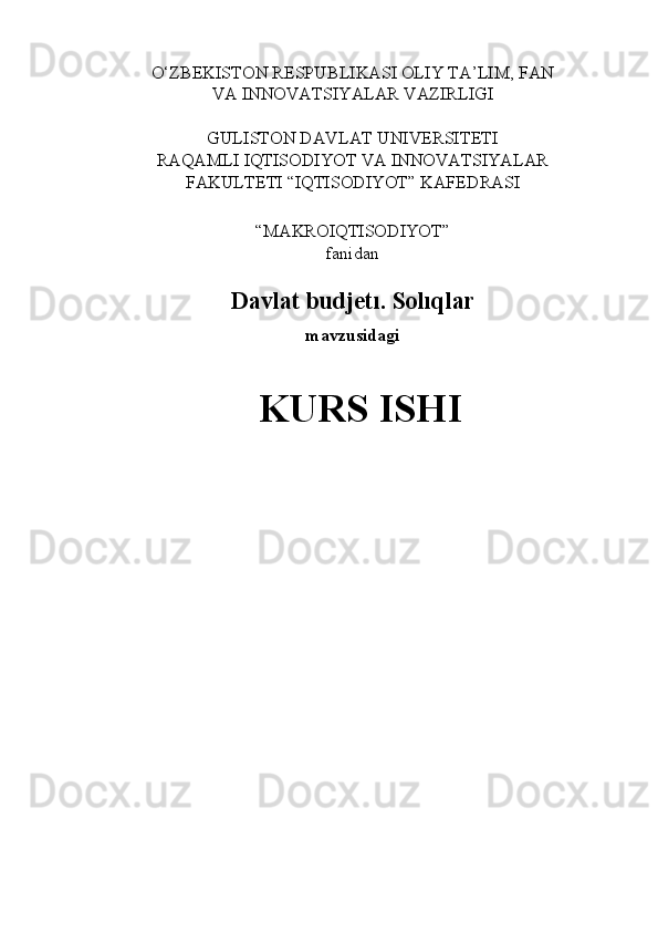 O‘ZBEKISTON RESPUBLIKASI OLIY TA’LIM, FAN
VA   INNOVATSIYALAR   VAZIRLIGI
GULISTON   DAVLAT   UNIVERSITETI
RAQAMLI   IQTISODIYOT   VA   INNOVATSIYALAR
FAKULTETI   “IQTISODIYOT”   KAFEDRASI
“MAKROIQTISODIYOT”
fanidan
Davlat   budjetı.   Solıqlar
mavzusidagi
KURS   ISHI 