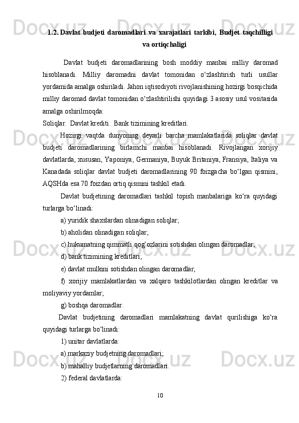 101.2. Davlat   budjeti   daromadlari   va   xarajatlari   tarkibi,   Budjet   taqchilligi
va   ortiqchaligi
Davlat   budjeti   daromadlarining   bosh   moddiy   manbai   milliy   daromad
hisoblanadi.   Milliy   daromadni   davlat   tomonidan   о‘zlashtirish   turli   usullar
yordamida amalga oshiriladi. Jahon iqtisodiyoti rivojlanishining hozirgi bosqichida
milliy daromad davlat tomonidan о‘zlashtirilishi quyidagi 3 asosiy usul vositasida
amalga   oshirilmoqda:
Soliqlar.   Davlat   krediti.   Bank   tizimining   kreditlari.
Hozirgi   vaqtda   dunyoning   deyarli   barcha   mamlakatlarida   soliqlar   davlat
budjeti   daromadlarining   birlamchi   manbai   hisoblanadi.   Rivojlangan   xorijiy
davlatlarda, xususan, Yaponiya, Germaniya, Buyuk Britaniya, Fransiya, Italiya va
Kanadada   soliqlar   davlat   budjeti   daromadlarining   90   foizgacha   bо‘lgan   qismini,
AQSHda   esa   70   foizdan   ortiq qismini   tashkil   etadi.
Davlat   budjetining   daromadlari   tashkil   topish   manbalariga   kо‘ra   quyidagi
turlarga   bо‘linadi:
a) yuridik   shaxslardan   olinadigan   soliqlar;
b) aholidan   olinadigan   soliqlar;
c) hukumatning   qimmatli   qog’ozlarini   sotishdan   olingan   daromadlar;
d) bank   tizimining   kreditlari;
e) davlat   mulkini   sotishdan   olingan   daromadlar;
f) xorijiy   mamlakatlardan   va   xalqaro   tashkilotlardan   olingan   kreditlar   va
moliyaviy yordamlar;
g) boshqa   daromadlar.
Davlat budjetining daromadlari mamlakatning davlat qurilishiga kо‘ra
quyidagi   turlarga   bо‘linadi:
1) unitar   davlatlarda:
a) markaziy   budjetning   daromadlari;
b) mahalliy   budjetlarning   daromadlari.
2) federal   davlatlarda: 