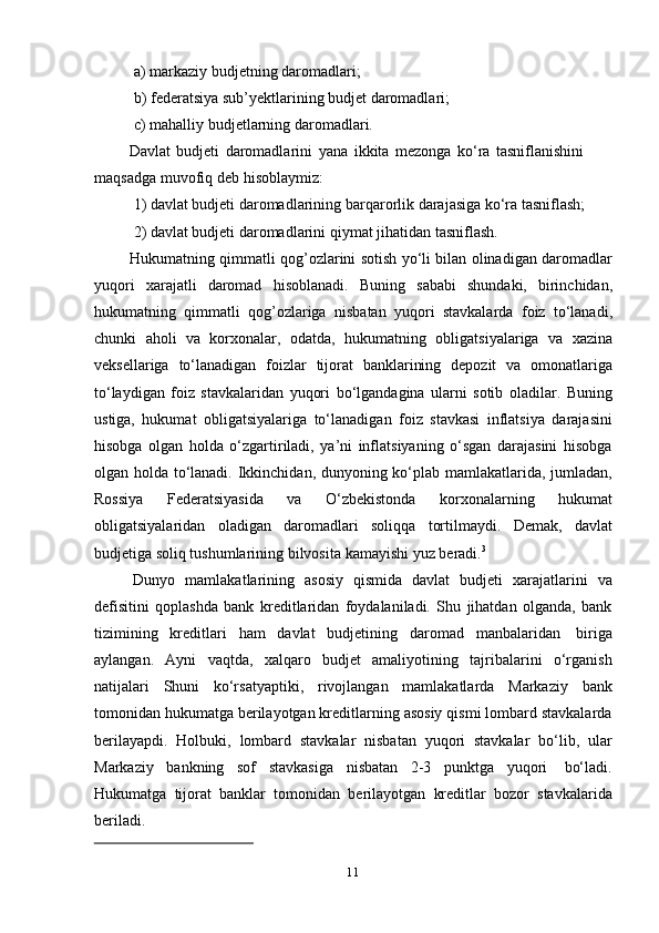11a) markaziy   budjetning   daromadlari;
b) federatsiya   sub’yektlarining   budjet   daromadlari;
c) mahalliy   budjetlarning   daromadlari.
Davlat   budjeti   daromadlarini   yana   ikkita   mezonga   kо‘ra   tasniflanishini  
maqsadga   muvofiq   deb   hisoblaymiz:
1) davlat   budjeti   daromadlarining   barqarorlik   darajasiga   kо‘ra   tasniflash;
2) davlat   budjeti   daromadlarini   qiymat   jihatidan   tasniflash.
Hukumatning qimmatli qog’ozlarini sotish yо‘li bilan olinadigan daromadlar
yuqori   xarajatli   daromad   hisoblanadi.   Buning   sababi   shundaki,   birinchidan,
hukumatning   qimmatli   qog’ozlariga   nisbatan   yuqori   stavkalarda   foiz   tо‘lanadi,
chunki   aholi   va   korxonalar,   odatda,   hukumatning   obligatsiyalariga   va   xazina
veksellariga   tо‘lanadigan   foizlar   tijorat   banklarining   depozit   va   omonatlariga
tо‘laydigan   foiz   stavkalaridan   yuqori   bо‘lgandagina   ularni   sotib   oladilar.   Buning
ustiga,   hukumat   obligatsiyalariga   tо‘lanadigan   foiz   stavkasi   inflatsiya   darajasini
hisobga   olgan   holda   о‘zgartiriladi,   ya’ni   inflatsiyaning   о‘sgan   darajasini   hisobga
olgan holda tо‘lanadi. Ikkinchidan, dunyoning kо‘plab mamlakatlarida, jumladan,
Rossiya   Federatsiyasida   va   О‘zbekistonda   korxonalarning   hukumat
obligatsiyalaridan   oladigan   daromadlari   soliqqa   tortilmaydi.   Demak,   davlat
budjetiga   soliq tushumlarining bilvosita   kamayishi   yuz   beradi. 3
Dunyo   mamlakatlarining   asosiy   qismida   davlat   budjeti   xarajatlarini   va
defisitini   qoplashda   bank   kreditlaridan   foydalaniladi.   Shu   jihatdan   olganda,   bank
tizimining   kreditlari   ham   davlat   budjetining   daromad   manbalaridan   biriga
aylangan.   Ayni   vaqtda,   xalqaro   budjet   amaliyotining   tajribalarini   о‘rganish
natijalari   Shuni   kо‘rsatyaptiki,   rivojlangan   mamlakatlarda   Markaziy   bank
tomonidan hukumatga berilayotgan kreditlarning asosiy qismi lombard stavkalarda
berilayapdi.   Holbuki,   lombard   stavkalar   nisbatan   yuqori   stavkalar   bо‘lib,   ular
Markaziy   bankning   sof   stavkasiga   nisbatan   2-3   punktga   yuqori   bо‘ladi.
Hukumatga   tijorat   banklar   tomonidan   berilayotgan   kreditlar   bozor   stavkalarida
beriladi.