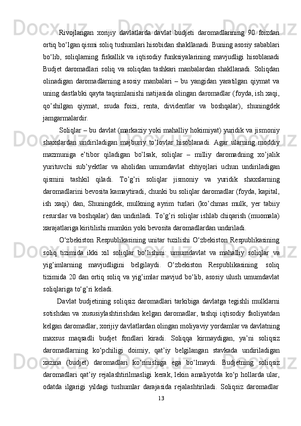 13Rivojlangan   xorijiy   davlatlarda   davlat   budjeti   daromadlarining   90   foizdan
ortiq bо‘lgan qismi soliq tushumlari hisobidan shakllanadi. Buning asosiy sabablari
bо‘lib,   soliqlarning   fiskallik   va   iqtisodiy   funksiyalarining   mavjudligi   hisoblanadi
Budjet   daromadlari   soliq   va   soliqdan   tashkari   manbalardan   shakllanadi.   Soliqdan
olinadigan   daromadlarning   asosiy   manbalari   –   bu   yangidan   yaratilgan   qiymat   va
uning dastlabki qayta taqsimlanishi natijasida olingan daromadlar (foyda, ish xaqi,
qo’shilgan   qiymat,   ssuda   foizi,   renta,   dividentlar   va   boshqalar),   shuningdek
jamgarmalardir.
Soliqlar – bu davlat (markaziy yoki mahalliy hokimiyat) yuridik va jismoniy
shaxslardan   undiriladigan   majburiy   to’lovlar   hisoblanadi.   Agar   ularning   moddiy
mazmuniga   e’tibor   qiladigan   bo’lsak,   soliqlar   –   milliy   daromadning   xo’jalik
yurituvchi   sub’yektlar   va   aholidan   umumdavlat   ehtiyojlari   uchun   undiriladigan
qismini   tashkil   qiladi.   To’g’ri   soliqlar   jismoniy   va   yuridik   shaxslarning
daromadlarini bevosita kamaytiradi, chunki bu soliqlar daromadlar (foyda, kapital,
ish   xaqi)   dan,   Shuningdek,   mulkning   ayrim   turlari   (ko’chmas   mulk,   yer   tabiiy
resurslar va boshqalar) dan undiriladi. To’g’ri soliqlar ishlab chiqarish (muomala)
xarajatlariga kiritilishi   mumkin   yoki   bevosita daromadlardan   undiriladi.
О‘zbekiston   Respublikasining   unitar   tuzilishi   О‘zbekiston   Respublikasining
soliq   tizimida   ikki   xil   soliqlar   bо‘lishini:   umumdavlat   va   mahalliy   soliqlar   va
yig’imlarning   mavjudligini   belgilaydi.   О‘zbekiston   Respublikasining   soliq
tizimida 20 dan ortiq soliq  va yig’imlar  mavjud bо‘lib, asosiy  ulush  umumdavlat
soliqlariga   tо‘g’ri   keladi.
Davlat   budjetining   soliqsiz   daromadlari   tarkibiga  davlatga   tegishli   mulklarni
sotishdan   va   xususiylashtirishdan   kelgan   daromadlar,   tashqi   iqtisodiy   faoliyatdan
kelgan daromadlar, xorijiy davlatlardan olingan moliyaviy yordamlar va davlatning
maxsus   maqsadli   budjet   fondlari   kiradi.   Soliqqa   kirmaydigan,   ya’ni   soliqsiz
daromadlarning   kо‘pchiligi   doimiy,   qat’iy   belgilangan   stavkada   undiriladigan
xazina   (budjet)   daromadlari   kо‘rinishiga   ega   bо‘lmaydi.   Budjetning   soliqsiz
daromadlari   qat’iy   rejalashtirilmasligi   kerak,   lekin   amaliyotda   kо‘p   hollarda   ular,
odatda   ilgarigi   yildagi   tushumlar   darajasida   rejalashtiriladi.   Soliqsiz   daromadlar 