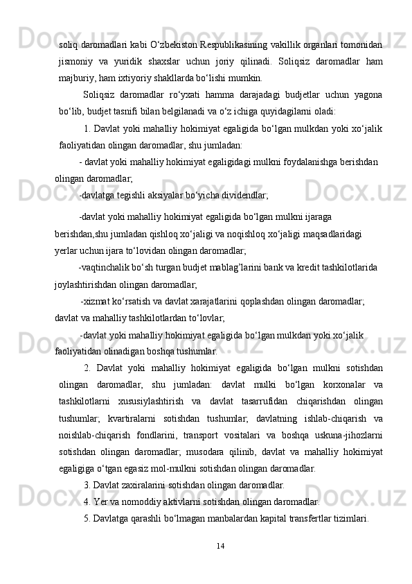 14soliq daromadlari kabi О‘zbekiston Respublikasining vakillik organlari tomonidan
jismoniy   va   yuridik   shaxslar   uchun   joriy   qilinadi.   Soliqsiz   daromadlar   ham
majburiy,   ham ixtiyoriy   shakllarda   bо‘lishi   mumkin.
Soliqsiz   daromadlar   rо‘yxati   hamma   darajadagi   budjetlar   uchun   yagona
bо‘lib,   budjet tasnifi   bilan   belgilanadi va   о‘z ichiga   quyidagilarni   oladi:
1. Davlat yoki mahalliy hokimiyat egaligida bо‘lgan mulkdan yoki xо‘jalik
faoliyatidan   olingan   daromadlar,   shu   jumladan:
- davlat yoki mahalliy hokimiyat egaligidagi mulkni foydalanishga berishdan  
olingan   daromadlar;
-davlatga   tegishli   aksiyalar   bо‘yicha   dividendlar;
-davlat yoki mahalliy hokimiyat egaligida bо‘lgan mulkni ijaraga 
berishdan,shu jumladan qishloq   xо‘jaligi va   noqishloq   xо‘jaligi   maqsadlaridagi 
yerlar   uchun ijara   tо‘lovidan   olingan   daromadlar;
-vaqtinchalik bо‘sh turgan budjet mablag’larini bank va kredit tashkilotlarida  
joylashtirishdan   olingan   daromadlar;
-xizmat   kо‘rsatish   va   davlat   xarajatlarini   qoplashdan   olingan   daromadlar;  
davlat va   mahalliy tashkilotlardan   tо‘lovlar;
-davlat   yoki   mahalliy   hokimiyat   egaligida   bо‘lgan   mulkdan   yoki   xо‘jalik  
faoliyatidan   olinadigan   boshqa   tushumlar.
2. Davlat   yoki   mahalliy   hokimiyat   egaligida   bо‘lgan   mulkni   sotishdan
olingan   daromadlar,   shu   jumladan:   davlat   mulki   bо‘lgan   korxonalar   va
tashkilotlarni   xususiylashtirish   va   davlat   tasarrufidan   chiqarishdan   olingan
tushumlar;   kvartiralarni   sotishdan   tushumlar;   davlatning   ishlab-chiqarish   va
noishlab-chiqarish   fondlarini,   transport   vositalari   va   boshqa   uskuna-jihozlarni
sotishdan   olingan   daromadlar;   musodara   qilinib,   davlat   va   mahalliy   hokimiyat
egaligiga   о‘tgan   egasiz   mol-mulkni   sotishdan   olingan   daromadlar.
3. Davlat   zaxiralarini   sotishdan   olingan   daromadlar.
4. Yer   va   nomoddiy   aktivlarni   sotishdan   olingan   daromadlar.
5. Davlatga   qarashli   bо‘lmagan   manbalardan   kapital   transfertlar   tizimlari.