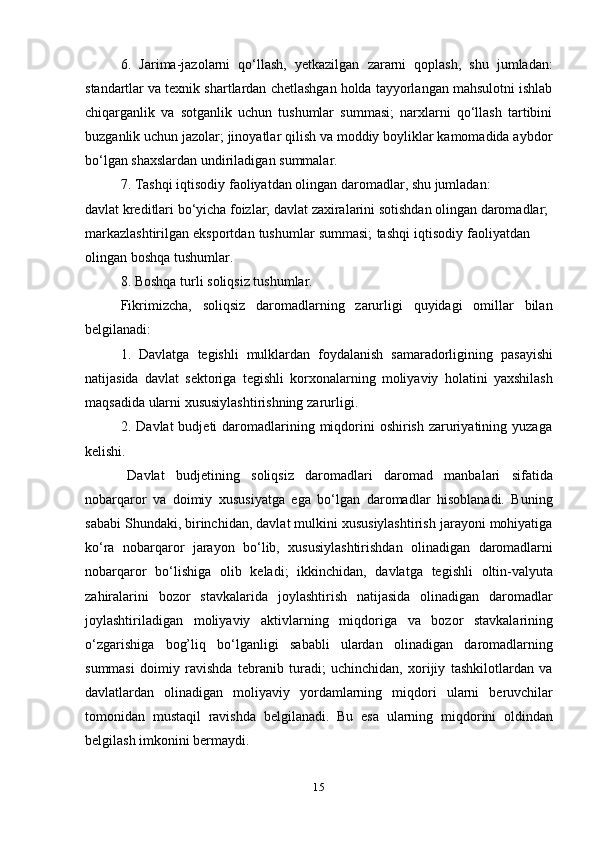 156. Jarima-jazolarni   qо‘llash,   yetkazilgan   zararni   qoplash,   shu   jumladan:
standartlar va texnik shartlardan chetlashgan holda tayyorlangan mahsulotni ishlab
chiqarganlik   va   sotganlik   uchun   tushumlar   summasi;   narxlarni   qо‘llash   tartibini
buzganlik uchun jazolar; jinoyatlar qilish va moddiy boyliklar kamomadida aybdor
bо‘lgan   shaxslardan   undiriladigan   summalar.
7. Tashqi   iqtisodiy   faoliyatdan   olingan   daromadlar,   shu   jumladan:
davlat kreditlari bо‘yicha foizlar; davlat zaxiralarini sotishdan olingan daromadlar;  
markazlashtirilgan   eksportdan   tushumlar   summasi;   tashqi   iqtisodiy   faoliyatdan  
olingan   boshqa   tushumlar.
8. Boshqa   turli   soliqsiz   tushumlar.
Fikrimizcha,   soliqsiz   daromadlarning   zarurligi   quyidagi   omillar   bilan
belgilanadi:
1. Davlatga   tegishli   mulklardan   foydalanish   samaradorligining   pasayishi
natijasida   davlat   sektoriga   tegishli   korxonalarning   moliyaviy   holatini   yaxshilash
maqsadida   ularni xususiylashtirishning   zarurligi.
2. Davlat  budjeti  daromadlarining miqdorini  oshirish  zaruriyatining yuzaga
kelishi.
Davlat   budjetining   soliqsiz   daromadlari   daromad   manbalari   sifatida
nobarqaror   va   doimiy   xususiyatga   ega   bо‘lgan   daromadlar   hisoblanadi.   Buning
sababi Shundaki, birinchidan, davlat mulkini xususiylashtirish jarayoni mohiyatiga
kо‘ra   nobarqaror   jarayon   bо‘lib,   xususiylashtirishdan   olinadigan   daromadlarni
nobarqaror   bо‘lishiga   olib   keladi;   ikkinchidan,   davlatga   tegishli   oltin-valyuta
zahiralarini   bozor   stavkalarida   joylashtirish   natijasida   olinadigan   daromadlar
joylashtiriladigan   moliyaviy   aktivlarning   miqdoriga   va   bozor   stavkalarining
о‘zgarishiga   bog’liq   bо‘lganligi   sababli   ulardan   olinadigan   daromadlarning
summasi   doimiy   ravishda   tebranib   turadi;   uchinchidan,   xorijiy   tashkilotlardan   va
davlatlardan   olinadigan   moliyaviy   yordamlarning   miqdori   ularni   beruvchilar
tomonidan   mustaqil   ravishda   belgilanadi.   Bu   esa   ularning   miqdorini   oldindan
belgilash   imkonini bermaydi.