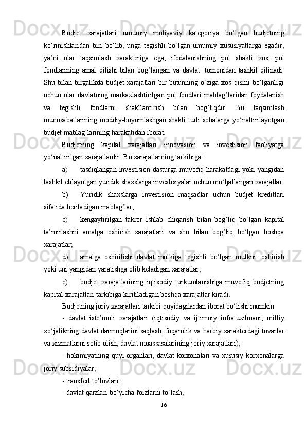 16Budjet   xarajatlari   umumiy   moliyaviy   kategoriya   bо‘lgan   budjetning
kо‘rinishlaridan   biri   bо‘lib,   unga   tegishli   bо‘lgan   umumiy   xususiyatlarga   egadir,
ya’ni   ular   taqsimlash   xarakteriga   ega,   ifodalanishning   pul   shakli   xos,   pul
fondlarining   amal   qilishi   bilan   bog’langan   va   davlat   tomonidan   tashkil   qilinadi.
Shu  bilan   birgalikda  budjet  xarajatlari   bir  butunning  о‘ziga  xos  qismi   bо‘lganligi
uchun   ular   davlatning   markazlashtirilgan   pul   fondlari   mablag’laridan   foydalanish
va   tegishli   fondlarni   shakllantirish   bilan   bog’liqdir.   Bu   taqsimlash
munosabatlarining moddiy-buyumlashgan shakli  turli sohalarga yо‘naltirilayotgan
budjet   mablag’larining harakatidan   iborat.
Budjetning   kapital   xarajatlari   innovasion   va   investision   faoliyatga
yо‘naltirilgan xarajatlardir.   Bu xarajatlarning   tarkibiga:
a) tasdiqlangan investision  dasturga muvofiq harakatdagi  yoki  yangidan
tashkil   etilayotgan   yuridik   shaxslarga   investisiyalar   uchun   mо‘ljallangan   xarajatlar;
b) Yuridik   shaxslarga   investision   maqsadlar   uchun   budjet   kreditlari
sifatida   beriladigan   mablag’lar;
c) kengaytirilgan   takror   ishlab   chiqarish   bilan   bog’liq   bо‘lgan   kapital
ta’mirlashni   amalga   oshirish   xarajatlari   va   shu   bilan   bog’liq   bо‘lgan   boshqa
xarajatlar;
d) amalga   oshirilishi   davlat   mulkiga   tegishli   bо‘lgan   mulkni   oshirish
yoki uni yangidan yaratishga   olib   keladigan xarajatlar;
e) budjet   xarajatlarining   iqtisodiy   turkumlanishiga   muvofiq   budjetning
kapital   xarajatlari   tarkibiga   kiritiladigan   boshqa   xarajatlar   kiradi.
Budjetning   joriy   xarajatlari   tarkibi   quyidagilardan   iborat   bо‘lishi   mumkin:
- davlat   iste’moli   xarajatlari   (iqtisodiy   va   ijtimoiy   infratuzilmani,   milliy
xо‘jalikning davlat darmoqlarini saqlash, fuqarolik va harbiy xarakterdagi tovarlar
va   xizmatlarni   sotib olish,   davlat   muassasalarining   joriy xarajatlari);
- hokimiyatning quyi organlari, davlat korxonalari va xususiy korxonalarga
joriy   subsidiyalar;
- transfert   tо‘lovlari;
- davlat   qarzlari   bо‘yicha   foizlarni   tо‘lash; 