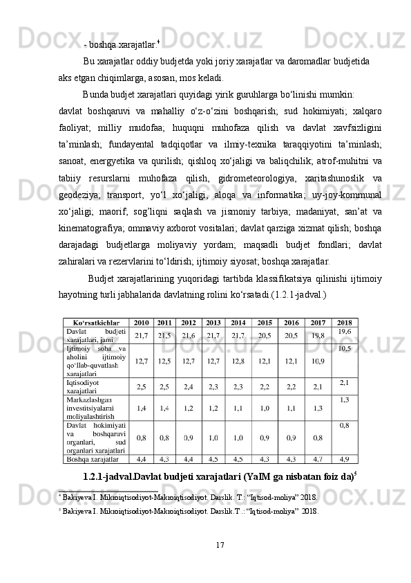 17- boshqa   xarajatlar. 4
Bu   xarajatlar oddiy budjetda   yoki joriy   xarajatlar   va   daromadlar budjetida  
aks   etgan   chiqimlarga,   asosan,   mos   keladi.
Bunda   budjet   xarajatlari   quyidagi   yirik   guruhlarga   bо‘linishi   mumkin:
davlat   boshqaruvi   va   mahalliy   о‘z-о‘zini   boshqarish;   sud   hokimiyati;   xalqaro
faoliyat;   milliy   mudofaa;   huquqni   muhofaza   qilish   va   davlat   xavfsizligini
ta’minlash;   fundayental   tadqiqotlar   va   ilmiy-texnika   taraqqiyotini   ta’minlash;
sanoat,   energyetika   va   qurilish;   qishloq   xо‘jaligi   va   baliqchilik;   atrof-muhitni   va
tabiiy   resurslarni   muhofaza   qilish,   gidrometeorologiya,   xaritashunoslik   va
geodeziya;   transport,   yо‘l   xо‘jaligi,   aloqa   va   informatika;   uy-joy-kommunal
xо‘jaligi;   maorif;   sog’liqni   saqlash   va   jismoniy   tarbiya;   madaniyat,   san’at   va
kinematografiya; ommaviy axborot vositalari; davlat qarziga xizmat qilish; boshqa
darajadagi   budjetlarga   moliyaviy   yordam;   maqsadli   budjet   fondlari;   davlat
zahiralari   va rezervlarini   tо‘ldirish;   ijtimoiy   siyosat;   boshqa xarajatlar.
Budjet   xarajatlarining   yuqoridagi   tartibda   klassifikatsiya   qilinishi   ijtimoiy
hayotning   turli   jabhalarida   davlatning   rolini   kо‘rsatadi.(1.2.1-jadval.)
1.2.1-jadval.Davlat   budjeti   xarajatlari (YaIM   ga nisbatan   foiz   da) 5
4
  Bakiyeva   I.   Mikroiqtisodiyot-Makroiqtisodiyot.   Darslik.   T.:   “Iqtisod-moliya”   2018.
5
  Bakiyeva I.   Mikroiqtisodiyot-Makroiqtisodiyot.   Darslik.T   .:   “Iqtisod-moliya”   2018. 