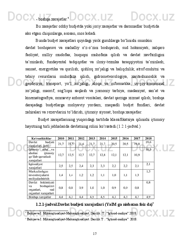 17- boshqa   xarajatlar. 4
Bu   xarajatlar oddiy budjetda   yoki joriy   xarajatlar   va   daromadlar budjetida  
aks   etgan   chiqimlarga,   asosan,   mos   keladi.
Bunda   budjet   xarajatlari   quyidagi   yirik   guruhlarga   bо‘linishi   mumkin:
davlat   boshqaruvi   va   mahalliy   о‘z-о‘zini   boshqarish;   sud   hokimiyati;   xalqaro
faoliyat;   milliy   mudofaa;   huquqni   muhofaza   qilish   va   davlat   xavfsizligini
ta’minlash;   fundayental   tadqiqotlar   va   ilmiy-texnika   taraqqiyotini   ta’minlash;
sanoat,   energyetika   va   qurilish;   qishloq   xо‘jaligi   va   baliqchilik;   atrof-muhitni   va
tabiiy   resurslarni   muhofaza   qilish,   gidrometeorologiya,   xaritashunoslik   va
geodeziya;   transport,   yо‘l   xо‘jaligi,   aloqa   va   informatika;   uy-joy-kommunal
xо‘jaligi;   maorif;   sog’liqni   saqlash   va   jismoniy   tarbiya;   madaniyat,   san’at   va
kinematografiya; ommaviy axborot vositalari; davlat qarziga xizmat qilish; boshqa
darajadagi   budjetlarga   moliyaviy   yordam;   maqsadli   budjet   fondlari;   davlat
zahiralari   va rezervlarini   tо‘ldirish;   ijtimoiy   siyosat;   boshqa xarajatlar.
Budjet   xarajatlarining   yuqoridagi   tartibda   klassifikatsiya   qilinishi   ijtimoiy
hayotning   turli   jabhalarida   davlatning   rolini   kо‘rsatadi.(1.2.1-jadval.)
1.2.1-jadval.Davlat   budjeti   xarajatlari (YaIM   ga nisbatan   foiz   da) 5
4
  Bakiyeva   I.   Mikroiqtisodiyot-Makroiqtisodiyot.   Darslik.   T.:   “Iqtisod-moliya”   2018.
5
  Bakiyeva I.   Mikroiqtisodiyot-Makroiqtisodiyot.   Darslik.T   .:   “Iqtisod-moliya”   2018.