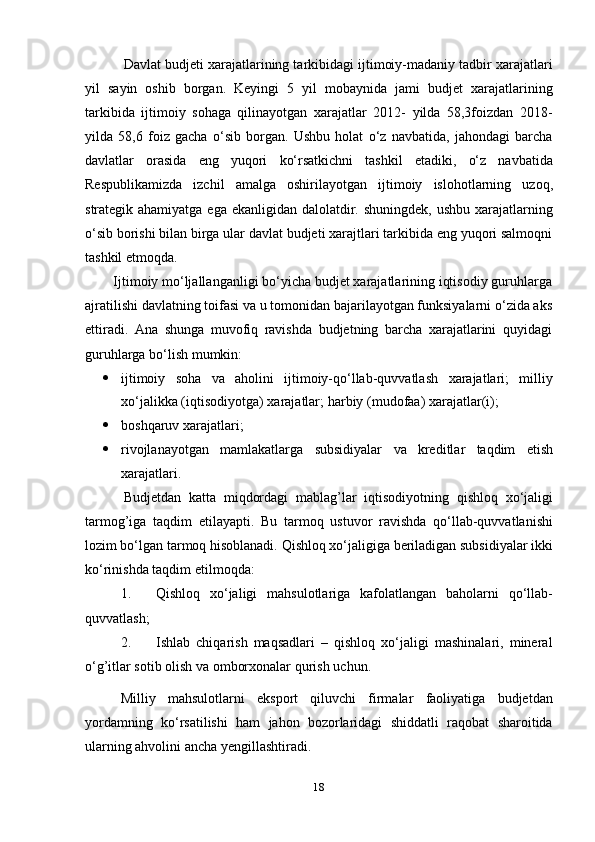 18Davlat budjeti xarajatlarining tarkibidagi ijtimoiy-madaniy tadbir xarajatlari
yil   sayin   oshib   borgan.   Keyingi   5   yil   mobaynida   jami   budjet   xarajatlarining
tarkibida   ijtimoiy   sohaga   qilinayotgan   xarajatlar   2012-   yilda   58,3foizdan   2018-
yilda   58,6   foiz   gacha   o‘sib   borgan.   Ushbu   holat   o‘z   navbatida,   jahondagi   barcha
davlatlar   orasida   eng   yuqori   ko‘rsatkichni   tashkil   etadiki,   o‘z   navbatida
Respublikamizda   izchil   amalga   oshirilayotgan   ijtimoiy   islohotlarning   uzoq,
strategik ahamiyatga ega ekanligidan dalolatdir. shuningdek, ushbu xarajatlarning
o‘sib borishi bilan birga ular davlat budjeti xarajtlari tarkibida eng yuqori salmoqni
tashkil   etmoqda.  
Ijtimoiy mо‘ljallanganligi bо‘yicha budjet xarajatlarining iqtisodiy guruhlarga
ajratilishi davlatning toifasi va u tomonidan bajarilayotgan funksiyalarni о‘zida aks
ettiradi.   Ana   shunga   muvofiq   ravishda   budjetning   barcha   xarajatlarini   quyidagi
guruhlarga   bо‘lish   mumkin:
 ijtimoiy   soha   va   aholini   ijtimoiy-qо‘llab-quvvatlash   xarajatlari;   milliy
xо‘jalikka   (iqtisodiyotga)   xarajatlar;   harbiy   (mudofaa)   xarajatlar(i);
 boshqaruv   xarajatlari;
 rivojlanayotgan   mamlakatlarga   subsidiyalar   va   kreditlar   taqdim   etish
xarajatlari.
Budjetdan   katta   miqdordagi   mablag’lar   iqtisodiyotning   qishloq   xо‘jaligi
tarmog’iga   taqdim   etilayapti.   Bu   tarmoq   ustuvor   ravishda   qо‘llab-quvvatlanishi
lozim bо‘lgan tarmoq hisoblanadi. Qishloq xо‘jaligiga beriladigan subsidiyalar ikki
kо‘rinishda   taqdim   etilmoqda:
1. Qishloq   xо‘jaligi   mahsulotlariga   kafolatlangan   baholarni   qо‘llab-
quvvatlash;
2. Ishlab   chiqarish   maqsadlari   –   qishloq   xо‘jaligi   mashinalari,   mineral
о‘g’itlar   sotib olish   va   omborxonalar   qurish   uchun.
Milliy   mahsulotlarni   eksport   qiluvchi   firmalar   faoliyatiga   budjetdan
yordamning   kо‘rsatilishi   ham   jahon   bozorlaridagi   shiddatli   raqobat   sharoitida
ularning   ahvolini   ancha   yengillashtiradi. 