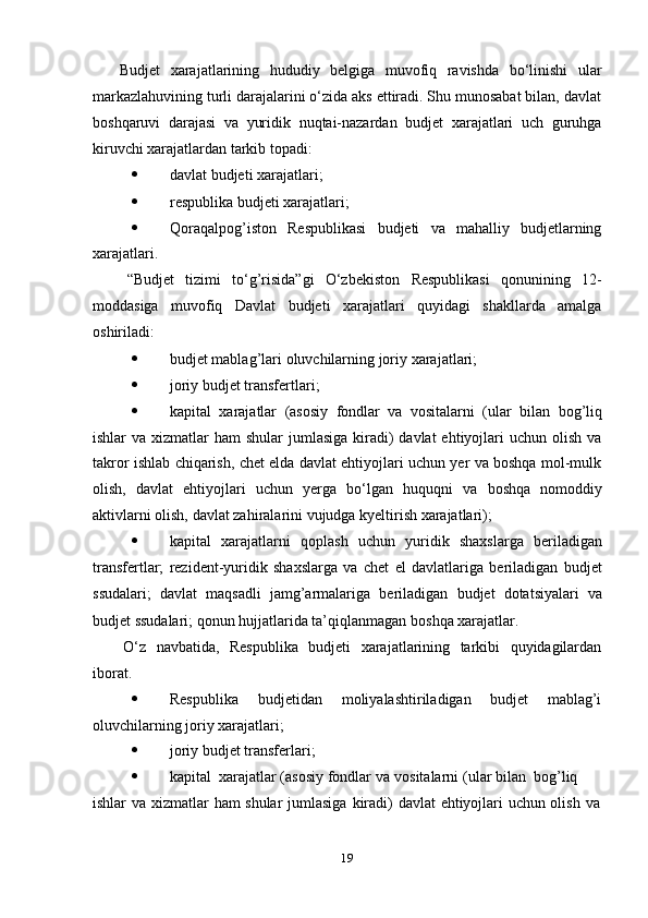 19Budjet   xarajatlarining   hududiy   belgiga   muvofiq   ravishda   bо‘linishi   ular
markazlahuvining turli darajalarini о‘zida aks ettiradi. Shu munosabat bilan, davlat
boshqaruvi   darajasi   va   yuridik   nuqtai-nazardan   budjet   xarajatlari   uch   guruhga
kiruvchi xarajatlardan   tarkib   topadi:
 d avlat   budjeti   xarajatlari;
 r espublika   budjeti   xarajatlari;
 Qoraqalpog’iston   Respublikasi   budjeti   va   mahalliy   budjetlarning
xarajatlari.
“Budjet   tizimi   tо‘g’risida”gi   О‘zbekiston   Respublikasi   qonunining   12-
moddasiga   muvofiq   Davlat   budjeti   xarajatlari   quyidagi   shakllarda   amalga
oshiriladi:
 budjet   mablag’lari   oluvchilarning   joriy   xarajatlari;
 joriy   budjet   transfertlari;
 kapital   xarajatlar   (asosiy   fondlar   va   vositalarni   (ular   bilan   bog’liq
ishlar  va xizmatlar  ham  shular  jumlasiga  kiradi)  davlat  ehtiyojlari  uchun  olish  va
takror ishlab chiqarish, chet elda davlat ehtiyojlari uchun yer va boshqa mol-mulk
olish,   davlat   ehtiyojlari   uchun   yerga   bо‘lgan   huquqni   va   boshqa   nomoddiy
aktivlarni   olish,   davlat zahiralarini   vujudga   kyeltirish xarajatlari);
 kapital   xarajatlarni   qoplash   uchun   yuridik   shaxslarga   beriladigan
transfertlar;   rezident-yuridik   shaxslarga   va   chet   el   davlatlariga   beriladigan   budjet
ssudalari;   davlat   maqsadli   jamg’armalariga   beriladigan   budjet   dotatsiyalari   va
budjet   ssudalari;   qonun hujjatlarida ta’qiqlanmagan   boshqa xarajatlar.
О‘z   navbatida,   Respublika   budjeti   xarajatlarining   tarkibi   quyidagilardan
iborat.
 Respublika budjetidan moliyalashtiriladigan budjet mablag’i
oluvchilarning joriy   xarajatlari;
 joriy   budjet   transferlari;
 kapital   xarajatlar   (asosiy   fondlar   va   vositalarni   (ular   bilan   bog’liq  
ishlar   va   xizmatlar   ham   shular   jumlasiga   kiradi)   davlat   ehtiyojlari   uchun   olish   va 