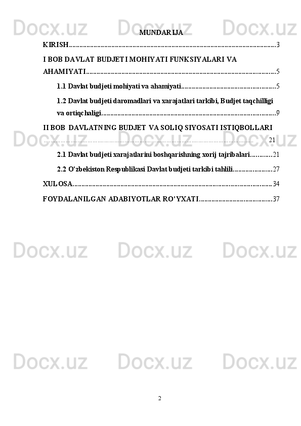 2MUNDARIJA
KIRISH ..................................................................................................................... 3
I   BOB   DAVLAT   BUDJETI   MOHIYATI   FUNKSIYALARI   VA  
AHAMIYATI ........................................................................................................... 5
1.1 Davlat   budjeti   mohiyati   va   ahamiyati ..................................................... 5
1.2 Davlat budjeti daromadlari va xarajatlari tarkibi, Budjet taqchilligi  
va   ortiqchaligi .................................................................................................. 9
II   BOB   DAVLATNING   BUDJET   VA   SOLIQ   SIYOSATI   ISTIQBOLLARI.............................................................................................................................
       	21
2.1 Davlat   budjeti   xarajatlarini   boshqarishning   xorij   tajribalari ............ 21
2.2 O’zbekiston   Respublikasi   Davlat   budjeti   tarkibi   tahlili ...................... 27
XULOSA ................................................................................................................ 34
FOYDALANILGAN   ADABIYOTLAR   RO’YXATI ......................................... 37 