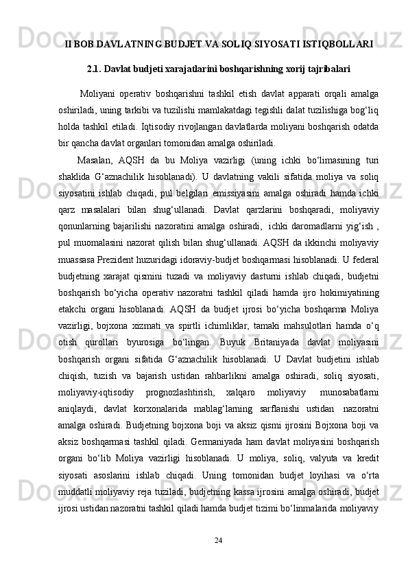 24II   BOB   DAVLATNING   BUDJET   VA   SOLIQ   SIYOSATI   ISTIQBOLLARI
2.1. Davlat   budjeti   xarajatlarini   boshqarishning   xorij   tajribalari
Moliyani   operativ   boshqarishni   tashkil   etish   davlat   apparati   orqali   amalga
oshiriladi, uning tarkibi va tuzilishi mamlakatdagi tegishli dalat tuzilishiga bog‘liq
holda tashkil etiladi. Iqtisodiy rivojlangan davlatlarda moliyani boshqarish odatda
bir   qancha   davlat   organlari   tomonidan   amalga   oshiriladi.
Masalan,   AQSH   da   bu   Moliya   vazirligi   (uning   ichki   bo‘limasining   turi
shaklida   G‘aznachilik   hisoblanadi).   U   davlatning   vakili   sifatida   moliya   va   soliq
siyosatini   ishlab   chiqadi,   pul   belgilari   emissiyasini   amalga   oshiradi   hamda   ichki
qarz   masalalari   bilan   shug‘ullanadi.   Davlat   qarzlarini   boshqaradi,   moliyaviy
qonunlarning   bajarilishi   nazoratini   amalga   oshiradi,   ichki   daromadlarni   yig‘ish   ,
pul muomalasini  nazorat  qilish bilan shug‘ullanadi. AQSH da ikkinchi moliyaviy
muassasa Prezident huzuridagi idoraviy-budjet boshqarmasi hisoblanadi. U federal
budjetning   xarajat   qismini   tuzadi   va   moliyaviy   dasturni   ishlab   chiqadi,   budjetni
boshqarish   bo‘yicha   operativ   nazoratni   tashkil   qiladi   hamda   ijro   hokimiyatining
etakchi   organi   hisoblanadi.   AQSH   da   budjet   ijrosi   bo‘yicha   boshqarma   Moliya
vazirligi,   bojxona   xizmati   va   spirtli   ichimliklar,   tamaki   mahsulotlari   hamda   o‘q
otish   qurollari   byurosiga   bo‘lingan.   Buyuk   Britaniyada   davlat   moliyasini
boshqarish   organi   sifatida   G‘aznachilik   hisoblanadi.   U   Davlat   budjetini   ishlab
chiqish,   tuzish   va   bajarish   ustidan   rahbarlikni   amalga   oshiradi,   soliq   siyosati,
moliyaviy-iqtisodiy   prognozlashtirish,   xalqaro   moliyaviy   munosabatlarni
aniqlaydi,   davlat   korxonalarida   mablag‘larning   sarflanishi   ustidan   nazoratni
amalga  oshiradi. Budjetning  bojxona  boji   va  aksiz  qismi   ijrosini   Bojxona  boji  va
aksiz   boshqarmasi   tashkil   qiladi.   Germaniyada   ham   davlat   moliyasini   boshqarish
organi   bo‘lib   Moliya   vazirligi   hisoblanadi.   U   moliya,   soliq,   valyuta   va   kredit
siyosati   asoslarini   ishlab   chiqadi.   Uning   tomonidan   budjet   loyihasi   va   o‘rta
muddatli moliyaviy reja tuziladi, budjetning kassa ijrosini amalga oshiradi, budjet
ijrosi   ustidan   nazoratni   tashkil   qiladi   hamda   budjet   tizimi   bo‘linmalarida   moliyaviy 