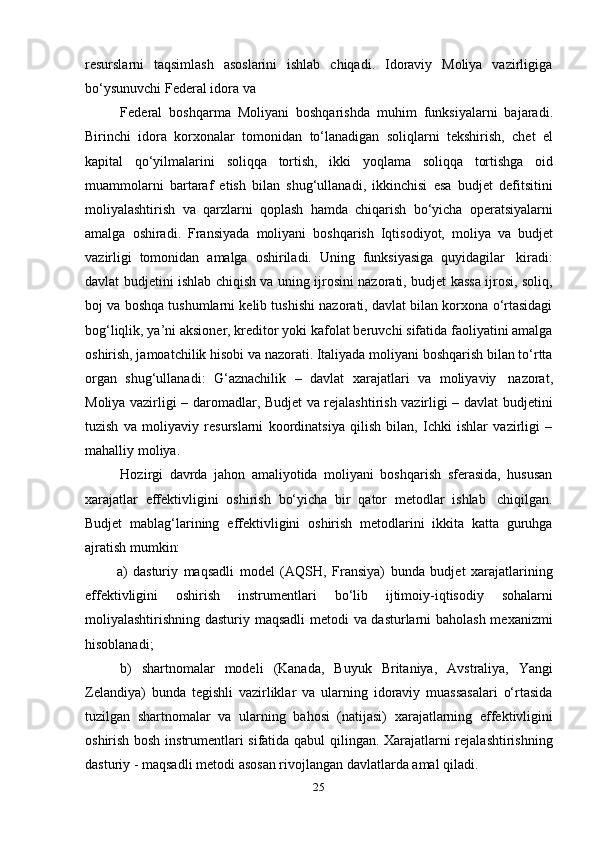 25resurslarni   taqsimlash   asoslarini   ishlab   chiqadi.   Idoraviy   Moliya   vazirligiga
bo‘ysunuvchi Federal   idora   va
Federal   boshqarma   Moliyani   boshqarishda   muhim   funksiyalarni   bajaradi.
Birinchi   idora   korxonalar   tomonidan   to‘lanadigan   soliqlarni   tekshirish,   chet   el
kapital   qo‘yilmalarini   soliqqa   tortish,   ikki   yoqlama   soliqqa   tortishga   oid
muammolarni   bartaraf   etish   bilan   shug‘ullanadi,   ikkinchisi   esa   budjet   defitsitini
moliyalashtirish   va   qarzlarni   qoplash   hamda   chiqarish   bo‘yicha   operatsiyalarni
amalga   oshiradi.   Fransiyada   moliyani   boshqarish   Iqtisodiyot,   moliya   va   budjet
vazirligi   tomonidan   amalga   oshiriladi.   Uning   funksiyasiga   quyidagilar   kiradi:
davlat budjetini ishlab chiqish va uning ijrosini nazorati, budjet kassa ijrosi, soliq,
boj va boshqa tushumlarni kelib tushishi nazorati, davlat bilan korxona o‘rtasidagi
bog‘liqlik, ya’ni aksioner, kreditor yoki kafolat beruvchi sifatida faoliyatini amalga
oshirish, jamoatchilik hisobi va nazorati. Italiyada moliyani boshqarish bilan to‘rtta
organ   shug‘ullanadi:   G‘aznachilik   –   davlat   xarajatlari   va   moliyaviy   nazorat,
Moliya vazirligi – daromadlar, Budjet va rejalashtirish vazirligi – davlat budjetini
tuzish   va   moliyaviy   resurslarni   koordinatsiya   qilish   bilan,   Ichki   ishlar   vazirligi   –
mahalliy   moliya.
Hozirgi   davrda   jahon   amaliyotida   moliyani   boshqarish   sferasida,   hususan
xarajatlar   effektivligini   oshirish   bo‘yicha   bir   qator   metodlar   ishlab   chiqilgan.
Budjet   mablag‘larining   effektivligini   oshirish   metodlarini   ikkita   katta   guruhga
ajratish   mumkin:
a) dasturiy   maqsadli   model   (AQSH,   Fransiya)   bunda   budjet   xarajatlarining
effektivligini   oshirish   instrumentlari   bo‘lib   ijtimoiy-iqtisodiy   sohalarni
moliyalashtirishning dasturiy maqsadli  metodi va dasturlarni baholash mexanizmi
hisoblanadi;
b) shartnomalar   modeli   (Kanada,   Buyuk   Britaniya,   Avstraliya,   Yangi
Zelandiya)   bunda   tegishli   vazirliklar   va   ularning   idoraviy   muassasalari   o‘rtasida
tuzilgan   shartnomalar   va   ularning   bahosi   (natijasi)   xarajatlarning   effektivligini
oshirish bosh instrumentlari sifatida qabul qilingan. Xarajatlarni rejalashtirishning
dasturiy   -   maqsadli   metodi   asosan   rivojlangan   davlatlarda   amal   qiladi. 