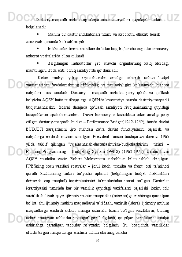 26Dasturiy   maqsadli   metodning   o‘ziga   xos   xususiyatlari   quyidagilar   bilan  
belgilanadi:
 Malum   bir   dastur   indikatorlari   tizimi   va   axborotni   etkazib   berish  
zaruriyati   qonunda   ko‘rsatilmaydi;
 Indikatorlar tizimi shakllanishi bilan bog‘liq barcha xujjatlar ommaviy
axborot   vositalarida   e’lon   qilinadi;
 Belgilangan indikatorlar ijro etuvchi organlarning xalq oldidagi
mas’ulligini   ifoda   etib,   ochiq   amaliyotda   qo‘llaniladi;
Kelasi   moliya   yiliga   rejalashtirishn   amalga   oshirish   uchun   budjet
xarajatlaridan   foydalanishning   effektivligi   va   natijaviyligini   ko‘rsatuvchi   hisobot
natijalari   asos   sanaladi.   Dasturiy   -   maqsadli   metodni   joriy   qilish   va   qo‘llash
bo‘yicha AQSH katta tajribaga ega. AQSHda konsepsiya hamda dasturiy-maqsadli
budjetlashtirishni   federal   darajada   qo‘llash   amaliyoti   rivojlanishining   quyidagi
bosqichlarini   ajratish   mumkin:     Guver   komissiyasi   tashabbusi   bilan   amalga   joriy
etilgan dasturiy-maqsadli  budjet  – Performance Budget(1949-1962), bunda davlat
BUDJETI   xarajatlarini   ijro   etishdan   ko‘ra   davlat   funksiyalarini   bajarish,   va
natijalarga   erishish   muhim   sanalgan.   Prezident   Jonson   boshqaruvi   davrida   1965
yilda   taklif   qilingan   “rejalashtirish-dasturlashtirish-budjetlashtirish”   tizimi   –
Planning-Programming   -   Budgeting   System   (PPBS)   (1962-1971);   Ushbu   tizim
AQSH   mudofaa   vaziri   Robert   Maknamara   tashabbusi   bilan   ishlab   chiqilgan.
PPBSning   bosh   vazifasi   resurslar   –   jonli   kuch,   texnika   va   front   orti   ta’minoti
qurolli   kuchlarning   turlari   bo‘yicha   optimal   (belgilangan   budjet   cheklashlari
doirasida   eng   maqbul)   taqsimlanishini   ta’minlashdan   iborat   bo‘lgan.   Dasturlar
ierarxiyasini   tuzishda   har   bir   vazirlik   quyidagi   vazifalarni   bajarishi   lozim   edi:
vazirlik faoliyati qaysi ijtimoiy muhim maqsadlar (mission)ga erishishga qaratilgan
bo‘lsa,   shu   ijtimoiy   muhim   maqsadlarni   ta’riflash;   vazirlik   (idora)   ijtimoiy   muhim
maqsadlarga   erishish   uchun   amalga   oshirishi   lozim   bo‘lgan   vazifalarni,   buning
uchun   muayyan   rahbarlar   javobgarligini   belgilash;   qo‘yilgan   vazifalarni   amalga
oshirishga   qaratilgan   tadbirlar   ro‘yxatini   belgilash.   Bu   bosqichda   vazirliklar
oldida   turgan   maqsadlarga   erishish   uchun   ularning   barcha 