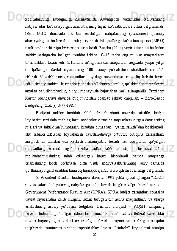 27xodimlarining   javobgarligi   kuchaytirildi.   Avvalgidek,   vazirliklar   faoliyatining
natijasi   ular   ko‘rsatayotgan   xizmatlarning   hajm   ko‘rsatkichlari   bilan   belgilanardi,
lekin   MBO   doirasida   ilk   bor   erishilgan   natijalarning   (outcomes)   ijtimoiy
ahamiyatiga baho berish taomili joriy etildi. Maqsadlarga ko‘ra boshqarish (MBO)
usuli davlat sektoriga biznesdan kirib keldi. Barcha (21 ta) vazirliklar ikki haftadan
sakkiz   haftagacha   bo‘lgan   muddat   ichida   10–15   tacha   eng   muhim   maqsadlarni
ta’riflashlari   lozim   edi.   SHundan   so‘ng   mazkur   maqsadlar   negizida   yaqin   yilga
mo‘ljallangan   davlat   siyosatining   100   asosiy   yo‘nalishini   shakllantirish   talab
etilardi.   Vazirliklarning   maqsadlari   quyidagi   mezonlarga   muvofiq   kelishi   lozim
edi: ijtimoiy muhimlik; miqdor jihatidan o‘lchanuvchanlik; qo‘shimcha resurslarsiz
amalga   oshiriluvchanlik;   bir   yil   mobaynida   bajarishga   mo‘ljallanganlik.   Prezident
Karter   boshqaruvi   davrida   budjet   noldan   boshlab   ishlab   chiqilishi   –   Zero-Based
Budgeting   (ZBB)(   1977-1981)
Budjetni   noldan   boshlab   ishlab   chiqish   shuni   nazarda   tutadiki,   budjet
loyihasini tuzishda mablag‘larni moddalar o‘rtasida taqsimlash o‘tgan davrlarning
rejalari va faktik ma’lumotlarini hisobga olmasdan, “yangi sahifa”dan boshlanadi,
shu   sababli   ZBBdan   foydalanish   davrdan-davrga   o‘tuvchi   ortiqcha   xarajatlarni
aniqlash   va   ulardan   voz   kechish   imkoniyatini   beradi.   Bu   bosqichda   qo‘yilgan
maqsadlarga   erishishning   bir   necha   usullari   taklif   qilindi,   har   bir   usul   uchun
moliyalashtirishning   talab   etiladigan   hajmi   hisoblandi   hamda   maqsadga
erishishning   hech   bo‘lmasa   bitta   usuli   moliyalashtirishning   joriy   (amalda
qo‘llanilayotgan)   usuldan   kamroq   hajm(xarajat)ni   talab qilishi lozimligi   belgilandi.
5.   Prezident   Klinton   boshqaruvi   davrida   1993   yilda   qabul   qilingan   “Davlat
muassasalari   faoliyatining   natijalariga   baho   berish   to‘g‘risida”gi   federal   qonun   –
Government Performance Results Act (GPRA). GPRA budjet xarajatlari sohasida
davlat   siyosatidan   kelib   chiqishi   lozim   bo‘lgan   bir   necha   maqsadlarni   va   ularga
erishishning   asosiy   yo‘llarini   belgiladi:   Birinchi   maqsad   –   AQSH   xalqining
federal   hukumatga   bo‘lgan   ishonchini   mustahkamlash   uchun   federal   vazirliklar
o‘zlari   bajarayotgan   dasturlarni   amalga   oshirish   jarayoni   va   erishilgan   natijalar
to‘g‘risida   muntazam   hisobot   topshirishlari   lozim     “etakchi”   loyihalarni   amalga 