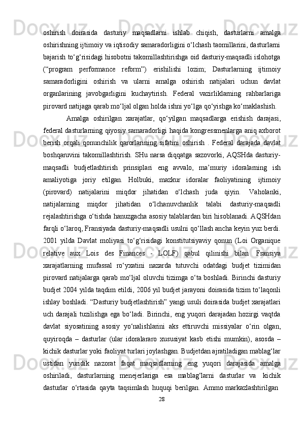 28oshirish   doirasida   dasturiy   maqsadlarni   ishlab   chiqish,   dasturlarni   amalga
oshirishning ijtimoiy va iqtisodiy samaradorligini o‘lchash taomillarini, dasturlarni
bajarish to‘g‘risidagi hisobotni takomillashtirishga oid dasturiy-maqsadli islohotga
(“program   performance   reform”)   erishilishi   lozim;   Dasturlarning   ijtimoiy
samaradorligini   oshirish   va   ularni   amalga   oshirish   natijalari   uchun   davlat
organlarining   javobgarligini   kuchaytirish.   Federal   vazirliklarning   rahbarlariga
pirovard   natijaga   qarab mo‘ljal   olgan   holda   ishni   yo‘lga   qo‘yishga   ko‘maklashish.
Amalga   oshirilgan   xarajatlar,   qo‘yilgan   maqsadlarga   erishish   darajasi,
federal dasturlarning qiyosiy samaradorligi haqida kongressmenlarga aniq axborot
berish   orqali   qonunchilik   qarorlarining   sifatini   oshirish   .   Federal   darajada   davlat
boshqaruvini   takomillashtirish.   SHu   narsa   diqqatga   sazovorki,   AQSHda   dasturiy-
maqsadli   budjetlashtirish   prinsiplari   eng   avvalo,   ma’muriy   idoralarning   ish
amaliyotiga   joriy   etilgan.   Holbuki,   mazkur   idoralar   faoliyatining   ijtimoiy
(pirovard)   natijalarini   miqdor   jihatidan   o‘lchash   juda   qiyin.   Vaholanki,
natijalarning   miqdor   jihatidan   o‘lchanuvchanlik   talabi   dasturiy-maqsadli
rejalashtirishga o‘tishda hanuzgacha asosiy talablardan biri hisoblanadi. AQSHdan
farqli o‘laroq, Fransiyada dasturiy-maqsadli usulni qo‘llash ancha keyin yuz berdi.
2001   yilda   Davlat   moliyasi   to‘g‘risidagi   konstitutsiyaviy   qonun   (Loi   Organique
relative   aux   Lois   des   Finances   -   LOLF)   qabul   qilinishi   bilan   Fransiya
xarajatlarning   mufassal   ro‘yxatini   nazarda   tutuvchi   odatdagi   budjet   tizimidan
pirovard natijalarga qarab mo‘ljal oluvchi tizimga o‘ta boshladi. Birinchi dasturiy
budjet 2004 yilda taqdim etildi, 2006 yil budjet jarayoni doirasida tizim to‘laqonli
ishlay boshladi. “Dasturiy budjetlashtirish” yangi usuli doirasida budjet xarajatlari
uch   darajali   tuzilishga   ega   bo‘ladi.   Birinchi,   eng   yuqori   darajadan   hozirgi   vaqtda
davlat   siyosatining   asosiy   yo‘nalishlarini   aks   ettiruvchi   missiyalar   o‘rin   olgan,
quyiroqda   –   dasturlar   (ular   idoralararo   xususiyat   kasb   etishi   mumkin),   asosda   –
kichik dasturlar yoki faoliyat turlari joylashgan. Budjetdan ajratiladigan mablag‘lar
ustidan   yuridik   nazorat   faqat   maqsadlarning   eng   yuqori   darajasida   amalga
oshiriladi,   dasturlarning   menejerlariga   esa   mablag‘larni   dasturlar   va   kichik
dasturlar   o‘rtasida   qayta   taqsimlash   huquqi   berilgan.   Ammo   markazlashtirilgan