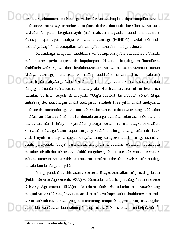 29xarajatlar, chunonchi: xodimlarga va binolar uchun haq to‘lashga xarajatlar davlat
boshqaruvi   markaziy   organlarini   saqlash   dasturi   doirasida   tasniflanadi   va   turli
dasturlar   bo‘yicha   belgilanmaydi   (informatsion   maqsadlar   bundan   mustasno).
Fransiya   Iqtisodiyot,   moliya   va   sanoat   vazirligi   (MINEFI)   davlat   sektorida
mehnatga   haq   to‘lash   xarajatlari   ustidan   qattiq   nazoratni   amalga oshiradi.
Xodimlarga   xarajatlar   moddalari   va   boshqa   xarajatlar   moddalari   o‘rtasida
mablag‘larni   qayta   taqsimlash   taqiqlangan.   Natijalar   haqidagi   ma’lumotlarni
shakllantiruvchilar,   ulardan   foydalanuvchilar   va   ularni   tekshiruvchilar   uchun
Moliya   vazirligi,   parlament   va   milliy   auditorlik   organi   (Hisob   palatasi)
rahbarligida   natijalarga   baho   berishning   1500   taga   yaqin   ko‘rsatkichlari   ishlab
chiqilgan.   Bunda   ko‘rsatkichlar   shunday   aks   ettirilishi   lozimki,   ularni   tekshirish
mumkin   bo‘lsin.   Buyuk   Britaniyada   “Olg‘a   harakat   tashabbusi”   (Next   Steps
Initiative) deb nomlangan davlat boshqaruvi  islohoti 1988 yilda davlat moliyasini
boshqarish   samaradorligi   va   uni   takomillashtirish   tashabbuslarining   tahlilidan
boshlangan. Dastavval islohot tor doirada amalga oshirildi, lekin asta-sekin davlat
muassasalarida   tarkibiy   o‘zgarishlar   yuzaga   keldi.   Bu   ish   budjet   xizmatlari
ko‘rsatish sohasiga  bozor raqobatini joriy etish bilan birga amalga oshirildi. 1998
yilda   Buyuk   Britaniyada   davlat   xarajatlarining   kompleks   tahlili   amalga   oshirildi.
Tahlil   jarayonida   budjet   resurslarini   xarajatlar   moddalari   o‘rtasida   taqsimlash
masalasi   atroflicha   o‘rganildi.   Tahlil   natijalariga   ko‘ra   birinchi   marta   xizmatlar
sifatini   oshirish   va   tegishli   islohotlarni   amalga   oshirish   zarurligi   to‘g‘risidagi
masala   kun   tartibiga   qo‘yildi.
Yangi yondashuv ikki asosiy element: Budjet xizmatlari to‘g‘risidagi bitim
(Public Service Agreements, PSA) va Xizmatlar sifati to‘g‘risidagi bitim (Service
Delivery   Agreements,   SDA)ni   o‘z   ichiga   oladi.   Bu   bitimlar   har   vazirlikning
maqsad va vazifalarini, budjet xizmatlari sifat  va hajm ko‘rsatkichlarining hamda
ularni   ko‘rsatishdan   kutilayotgan   samaraning   maqsadli   qiymatlarini,   shuningdek
vazirliklar   va   idoralar faoliyatining   boshqa   maqsadli   ko‘rsatkichlarini   belgilaydi.   9
9
  Manba:   www.internationalbudget.org 