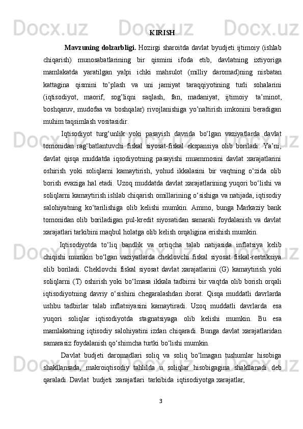 3KIRISH
Mavzuning dolzarbligi.   Hozirgi  sharoitda davlat byudjeti ijtimoiy (ishlab
chiqarish)   munosabatlarining   bir   qismini   ifoda   etib,   davlatning   ixtiyoriga
mamlakatda   yaratilgan   yalpi   ichki   mahsulot   (milliy   daromad)ning   nisbatan
kattagina   qismini   to’plash   va   uni   jamiyat   taraqqiyotining   turli   sohalarini
(iqtisodiyot,   maorif,   sog’liqni   saqlash,   fan,   madaniyat,   ijtimoiy   ta’minot,
boshqaruv,   mudofaa   va   boshqalar)   rivojlanishiga   yo’naltirish   imkonini   beradigan
muhim   taqsimlash   vositasidir.
Iqtisodiyot   turg‘unlik   yoki   pasayish   davrida   bo‘lgan   vaziyatlarda   davlat
tomonidan   rag‘batlantuvchi   fiskal   siyosat-fiskal   ekspansiya   olib   boriladi.   Ya’ni,
davlat   qisqa   muddatda   iqsodiyotning   pasayishi   muammosini   davlat   xarajatlarini
oshirish   yoki   soliqlarni   kamaytirish,   yohud   ikkalasini   bir   vaqtning   o‘zida   olib
borish evaziga hal  etadi. Uzoq muddatda davlat  xarajatlarining yuqori  bo‘lishi va
soliqlarni kamaytirish ishlab chiqarish omillarining o‘sishiga va natijada, iqtisodiy
salohiyatning   ko‘tarilishiga   olib   kelishi   mumkin.   Ammo,   bunga   Markaziy   bank
tomonidan   olib   boriladigan   pul-kredit   siyosatidan   samarali   foydalanish   va   davlat
xarajatlari   tarkibini   maqbul   holatga   olib   kelish   orqaligina   erishish   mumkin.
Iqtisodiyotda   to‘liq   bandlik   va   ortiqcha   talab   natijasida   inflatsiya   kelib
chiqishi   mumkin   bo‘lgan   vaziyatlarda   cheklovchi   fiskal   siyosat   fiskal-restriksiya
olib   boriladi.   Cheklovchi   fiskal   siyosat   davlat   xarajatlarini   (G)   kamaytirish   yoki
soliqlarni   (T)   oshirish   yoki   bo‘lmasa   ikkala   tadbirni   bir   vaqtda   olib   borish   orqali
iqtisodiyotning   davriy   o‘sishini   chegaralashdan   iborat.   Qisqa   muddatli   davrlarda
ushbu   tadbirlar   talab   inflatsiyasini   kamaytiradi.   Uzoq   muddatli   davrlarda   esa
yuqori   soliqlar   iqtisodiyotda   stagnatsiyaga   olib   kelishi   mumkin.   Bu   esa
mamlakatning   iqtisodiy   salohiyatini   izdan   chiqaradi.   Bunga   davlat   xarajatlaridan
samarasiz   foydalanish   qo‘shimcha   turtki   bo‘lishi mumkin.
Davlat   budjeti   daromadlari   soliq   va   soliq   bo‘lmagan   tushumlar   hisobiga
shakllansada,   makroiqtisodiy   tahlilda   u   soliqlar   hisobigagina   shakllanadi   deb
qaraladi.   Davlat   budjeti   xarajatlari   tarkibida   iqtisodiyotga   xarajatlar, 