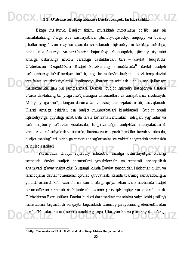 302.2. O’zbekiston   Respublikasi   Davlat   budjeti   tarkibi   tahlili
Bizga   ma’lumki   Budjet   tizimi   murakkab   mexanizm   bo’lib,   har   bir
mamlakatning   o’ziga   xos   xususiyatlari,   ijtimoiy-iqtisodiy,   huquqiy   va   boshqa
jihatlarining   butun   majmui   asosida   shakllanadi.   Iqtisodiyotni   tartibga   solishga,
davlat   o’z   funksiya   va   vazifalarini   bajarishga,   shunungdek,   ijtimoiy   siyosatni
amalga   oshirishga   imkon   beradiga   dastaklardan   biri   –   davlat   budjetidir.
O’zbekiston   Respublikasi   Budjet   kodeksining   3-moddasida 10
  davlat   budjeti
tushunchasiga ta’rif berilgan bo’lib, unga ko’ra davlat budjeti – davlatning davlat
vazifalari   va   funksiyalarini   moliyaviy   jihatdan   ta’minlash   uchun   mo’ljallangan
markazlashtirilgan   pul   jamg’armasi.   Demak,   budjet   iqtisodiy   kategoriya   sifatida
o’zida   davlatning   bir   yilga   mo’ljallangan   daromadlari   va   xarajatlarini   ifodalaydi.
Moliya   yiliga   mo’ljallangan   daromadlar   va   xarajatlar   rejalashtirilib,   tasdiqlanadi.
Ularni   amalga   oshirish   esa   budjet   munosabatlari   hisoblanadi.   Budjet   orqali
iqtisodiyotga   quyidagi   jihatlarda   ta’sir   ko’rsatish   mumkin:   soliqlar,   yig’imlar   va
turli   majburiy   to’lovlar   vositasida;   to’gridanto’gri   budjetdan   moliyalashtirish
vositasida; subsidyalash vositasida; foizisiz va imtiyozli kreditlar berish vositasida;
budjet   mablag’lari   hisobiga   maxsus   jamg’armalar   va   zahiralar   yaratish   vositasida
ta’sir   ko’rsatiladi.
Yurtimizda   chuqur   iqtisodiy   isloxotlar   amalga   oshirilayotgan   xozirgi
zamonda   davlat   budjeti   daromatlari   yaxshilanishi   va   samarali   boshqarilish
ahamiyati g oyat yuksakdir. Bugungi kunda Davlat tomonidan islohotlar qilish vaʼ
tarmoqlarni davlat tomonidan qo llab quvvatlash, xamda ularning samaradorligini	
ʼ
yanada oshirish kabi vazifalarini kun tartibiga qo’yar ekan u o z navbatida budjet	
ʼ
daromadlarini   samarali   shakllantirish   tizimini   joriy   qilmoqligi   zarur   xisoblanadi.
O’zbekiston Respublikasi Davlat budjeti daromadlari mamlakat yalpi ichki (milliy)
mahsulotini   taqsimlash   va   qayta   taqsimlash   umumiy   jarayonining   elementlaridan
biri bo’lib,   ular   oraliq   (tranzit)   xarakterga   ega.   Ular   yuridik   va   jismoniy   shaxslarga
10
  https://lex.uz/docs/-2304138   -O’zbekiston   Respublikasi   Budjet kodeksi