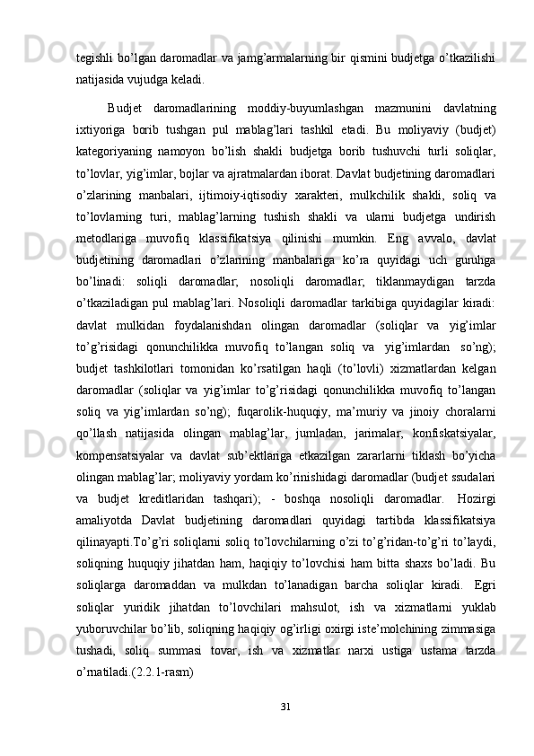 31tegishli bo’lgan daromadlar va jamg’armalarning bir qismini budjetga o’tkazilishi
natijasida   vujudga   keladi.
Budjet   daromadlarining   moddiy-buyumlashgan   mazmunini   davlatning
ixtiyoriga   borib   tushgan   pul   mablag’lari   tashkil   etadi.   Bu   moliyaviy   (budjet)
kategoriyaning   namoyon   bo’lish   shakli   budjetga   borib   tushuvchi   turli   soliqlar,
to’lovlar, yig’imlar, bojlar va ajratmalardan iborat. Davlat budjetining daromadlari
o’zlarining   manbalari,   ijtimoiy-iqtisodiy   xarakteri,   mulkchilik   shakli,   soliq   va
to’lovlarning   turi,   mablag’larning   tushish   shakli   va   ularni   budjetga   undirish
metodlariga   muvofiq   klassifikatsiya   qilinishi   mumkin.   Eng   avvalo,   davlat
budjetining   daromadlari   o’zlarining   manbalariga   ko’ra   quyidagi   uch   guruhga
bo’linadi:   soliqli   daromadlar;   nosoliqli   daromadlar;   tiklanmaydigan   tarzda
o’tkaziladigan   pul   mablag’lari.   Nosoliqli   daromadlar   tarkibiga   quyidagilar   kiradi:
davlat   mulkidan   foydalanishdan   olingan   daromadlar   (soliqlar   va   yig’imlar
to’g’risidagi   qonunchilikka   muvofiq   to’langan   soliq   va   yig’imlardan   so’ng);
budjet   tashkilotlari   tomonidan   ko’rsatilgan   haqli   (to’lovli)   xizmatlardan   kelgan
daromadlar   (soliqlar   va   yig’imlar   to’g’risidagi   qonunchilikka   muvofiq   to’langan
soliq   va   yig’imlardan   so’ng);   fuqarolik-huquqiy,   ma’muriy   va   jinoiy   choralarni
qo’llash   natijasida   olingan   mablag’lar,   jumladan,   jarimalar,   konfiskatsiyalar,
kompensatsiyalar   va   davlat   sub’ektlariga   etkazilgan   zararlarni   tiklash   bo’yicha
olingan mablag’lar;   moliyaviy yordam ko’rinishidagi daromadlar (budjet ssudalari
va   budjet   kreditlaridan   tashqari);   -   boshqa   nosoliqli   daromadlar.   Hozirgi
amaliyotda   Davlat   budjetining   daromadlari   quyidagi   tartibda   klassifikatsiya
qilinayapti.To’g’ri soliqlarni soliq to’lovchilarning o’zi to’g’ridan-to’g’ri to’laydi,
soliqning   huquqiy   jihatdan   ham,   haqiqiy   to’lovchisi   ham   bitta   shaxs   bo’ladi.   Bu
soliqlarga   daromaddan   va   mulkdan   to’lanadigan   barcha   soliqlar   kiradi.   Egri
soliqlar   yuridik   jihatdan   to’lovchilari   mahsulot,   ish   va   xizmatlarni   yuklab
yuboruvchilar bo’lib, soliqning haqiqiy og’irligi oxirgi iste’molchining zimmasiga
tushadi,   soliq   summasi   tovar,   ish   va   xizmatlar   narxi   ustiga   ustama   tarzda
o’rnatiladi.(2.2.1-rasm) 