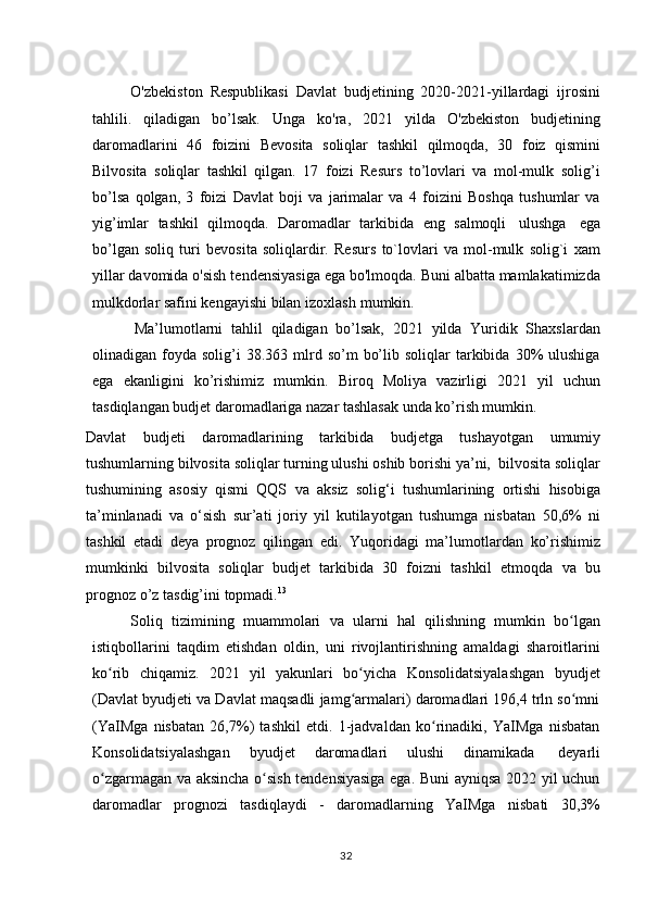 32O'zbekiston   Respublikasi   Davlat   budjetining   2020-2021-yillardagi   ijrosini
tahlili.   qiladigan   bo’lsak.   Unga   ko'ra,   2021   yilda   O'zbekiston   budjetining
daromadlarini   46   foizini   Bevosita   soliqlar   tashkil   qilmoqda,   30   foiz   qismini
Bilvosita   soliqlar   tashkil   qilgan.   17   foizi   Resurs   to’lovlari   va   mol-mulk   solig’i
bo’lsa   qolgan,   3   foizi   Davlat   boji   va   jarimalar   va   4   foizini   Boshqa   tushumlar   va
yig’imlar   tashkil   qilmoqda.   Daromadlar   tarkibida   eng   salmoqli   ulushga   ega
bo’lgan   soliq   turi   bevosita   soliqlardir.   Resurs   to`lovlari   va   mol-mulk   solig`i   xam
yillar davomida o'sish tendensiyasiga ega bo'lmoqda. Buni albatta mamlakatimizda
mulkdorlar   safini   kengayishi   bilan   izoxlash   mumkin.
Ma’lumotlarni   tahlil   qiladigan   bo’lsak,   2021   yilda   Yuridik   Shaxslardan
olinadigan  foyda   solig’i  38.363  mlrd  so’m   bo’lib  soliqlar  tarkibida  30%   ulushiga
ega   ekanligini   ko’rishimiz   mumkin.   Biroq   Moliya   vazirligi   2021   yil   uchun
tasdiqlangan budjet daromadlariga nazar tashlasak unda ko’rish mumkin. 
Davlat   budjeti   daromadlarining   tarkibida   budjetga   tushayotgan   umumiy
tushumlarning   bilvosita   soliqlar   turning   ulushi   oshib   borishi   ya’ni,   bilvosita   soliqlar
tushumining   asosiy   qismi   QQS   va   aksiz   solig‘i   tushumlarining   ortishi   hisobiga
ta’minlanadi   va   o‘sish   sur’ati   joriy   yil   kutilayotgan   tushumga   nisbatan   50,6%   ni
tashkil   etadi   deya   prognoz   qilingan   edi.   Yuqoridagi   ma’lumotlardan   ko’rishimiz
mumkinki   bilvosita   soliqlar   budjet   tarkibida   30   foizni   tashkil   etmoqda   va   bu
prognoz   o’z   tasdig’ini   topmadi. 13
Soliq   tizimining   muammolari   va   ularni   hal   qilishning   mumkin   bo lganʻ
istiqbollarini   taqdim   etishdan   oldin,   uni   rivojlantirishning   amaldagi   sharoitlarini
ko rib	
ʻ   chiqamiz.   2021   yil   yakunlari   bo yicha	ʻ   Konsolidatsiyalashgan   byudjet
(Davlat byudjeti va Davlat maqsadli jamg armalari) daromadlari 196,4 trln so mni
ʻ ʻ
(YaIMga   nisbatan   26,7%)   tashkil   etdi.   1-jadvaldan   ko rinadiki,   YaIMga   nisbatan	
ʻ
Konsolidatsiyalashgan   byudjet   daromadlari   ulushi   dinamikada   deyarli
o zgarmagan va aksincha o sish tendensiyasiga ega. Buni ayniqsa 2022 yil uchun	
ʻ ʻ
daromadlar   prognozi   tasdiqlaydi   -   daromadlarning   YaIMga   nisbati   30,3% 