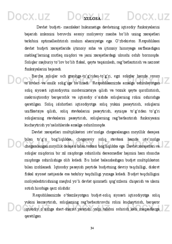 34XULOSA
Davlat   budjeti-   mamlakat   hukumatiga   davlatning   iqtisodiy   funksiyalarini
bajarish   imkonini   beruvchi   assoiy   moliyaviy   manba   bo‘lib   uning   xarajatlari
tarkibini   optimallashtirish   muhim   ahamiyatga   ega.   O‘zbekiston   Respublikasi
davlat   budjeti   xarajatlarida   ijtimoiy   soha   va   ijtimoiy   himoyaga   sarflanadigan
mablag‘larning   mutlaq   miqdori   va   jami   xarajatlardagi   uloushi   oshib   bormoqda.
Soliqlar majburiy to‘lov bo‘lib fiskal, qayta taqsimlash, rag‘batlantirish va nazorat
funksiyalarini   bajaradi.
Barcha   soliqlar   uch   guruhga-to‘g‘ridan-to‘g‘ri,   egri   soliqlar   hamda   resurs
to‘lovlari   va   mulk   solig‘iga   bo‘linadi.   Respublikamizda   amalga   oshirilayotgan
soliq   siyosati   iqtisodiyotni   modernizatsiya   qilish   va   texnik   qayta   qurollntirish,
makroiqtisodiy   barqarorlik   va   iqtisodiy   o‘sishda   soliqlarning   rolini   oshirishga
qaratilgan.   Soliq   islohotlari   iqtisodiyotga   soliq   yukini   pasaytirish,   soliqlarni
unifikatsiya   qilish,   soliq   stavkalarini   pasaytirish,   ayniqsa   to‘g‘ridan   to‘g‘ri
soliqlarning   stavkalarini   pasaytirish,   soliqlarning   rag‘batlantirish   funksiyasini
kuchaytirish yo‘nalishlarida   amalga   oshirilmoqda.
Davlat   xarajatlari   multiplikatori   iste’molga   chegaralangan   moyillik   darajasi
bilan   to‘g‘ri   bog‘liqlikka,   chegaraviy   soliq   stavkasi   hamda   iste’molga
chegaralangan moyillik darajasi bilan teskari bog‘liqlikka ega. Davlat xarajatlari va
soliqlar   miqdorini   bir   xil   miqdorga   oshirilishi   daraomadlar   hajmini   ham   shuncha
miqdorga   oshirilishiga   olib   keladi.   Bu   holat   balanslashgan   budjet   multiplikatori
bilan   izohlanadi.   Iqtisodiy   pasayish   paytida   budjetning   davriy   taqchilligi,   diskret
fiskal  siyosat  natijasida esa tarkibiy taqchilligi yuzaga keladi. Budjet  taqchilligini
moliyalashtirishning maqbul yo‘li davlat  qimmatli qog‘ozlarni chiqarish va ularni
sotish hisobiga   qarz   olishdir.
Respublikamizda   o‘tkazilayotgan   budjet-soliq   siyosati   iqtisodiyotga   soliq
yukini   kamaytirish,   soliqlarning   rag‘batlantiruvchi   rolini   kuchaytirish,   barqaror
iqtisodiy   o‘sishga   shart-sharoit   yaratish,   yalpi   talabni   oshirish   kabi   maqsadlarga
qaratilgan. 