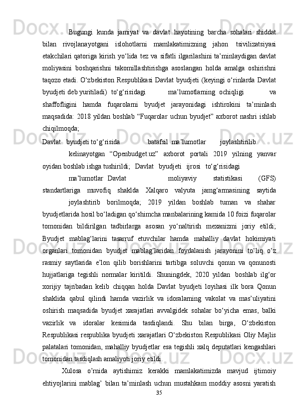 35Bugungi   kunda   jamiyat   va   davlat   hayotining   barcha   sohalari   shiddat
bilan   rivojlanayotgani   islohotlarni   mamlakatimizning   jahon   tsivilizatsiyasi
еtakchilari   qatoriga   kirish   yo‘lida   tez   va   sifatli   ilgarilashini   ta’minlaydigan   davlat
moliyasini   boshqarishni   takomillashtirishga   asoslangan   holda   amalga   oshirishni
taqozo etadi.   O‘zbekiston   Respublikasi   Davlat   byudjeti   (keyingi   o‘rinlarda   Davlat
byudjeti   deb   yuritiladi) to‘g‘risidagi ma’lumotlarning ochiqligi   va
shaffofligini   hamda   fuqarolarni   byudjet   jarayonidagi   ishtirokini   ta’minlash
maqsadida:   2018   yildan   boshlab   “Fuqarolar   uchun   byudjet”   axborot   nashri   ishlab
chiqilmoqda;
Davlat         byudjeti to‘g‘risida batafsil ma’lumotlar joylashtirilib
kelinayotgan   “Openbudget.uz”   axborot   portali   2019   yilning   yanvar
oyidan   boshlab   ishga   tushirildi;   Davlat   byudjeti   ijrosi   to‘g‘risidagi
ma’lumotlar   Davlat moliyaviy   statistikasi   (GFS)
standartlariga   muvofiq   shaklda   Xalqaro   valyuta   jamg‘armasining   saytida
joylashtirib borilmoqda; 2019 yildan boshlab tuman va shahar
byudjetlarida hosil bo‘ladigan qo‘shimcha manbalarining kamida 10 foizi fuqarolar
tomonidan   bildirilgan   tadbirlarga   asosan   yo‘naltirish   mexanizmi   joriy   etildi;
Byudjet mablag‘larini   tasarruf   etuvchilar   hamda mahalliy   davlat hokimiyati
organlari   tomonidan   byudjet   mablag‘laridan   foydalanish   jarayonini   to‘liq   o‘z
rasmiy   saytlarida   e’lon   qilib   borishlarini   tartibga   soluvchi   qonun   va   qonunosti
hujjatlariga   tegishli   normalar   kiritildi.   Shuningdek,   2020   yildan   boshlab   ilg‘or
xorijiy   tajribadan   kelib   chiqqan   holda   Davlat   byudjeti   loyihasi   ilk   bora   Qonun
shaklida   qabul   qilindi   hamda   vazirlik   va   idoralarning   vakolat   va   mas’uliyatini
oshirish   maqsadida   byudjet   xarajatlari   avvalgidek   sohalar   bo‘yicha   emas,   balki
vazirlik va idoralar kesimida tasdiqlandi. Shu bilan birga, O‘zbekiston
Respublikasi  respublika   byudjeti   xarajatlari O‘zbekiston Respublikasi  Oliy Majlis
palatalari   tomonidan,   mahalliy   byudjetlar   esa   tegishli   xalq   deputatlari   kengashlari
tomonidan   tasdiqlash   amaliyoti   joriy   etildi.
Xulosa   o’rnida   aytishimiz   kerakki   mamlakatimizda   mavjud   ijtimoiy
ehtiyojlarini   mablag’   bilan   ta’minlash   uchun   mustahkam   moddiy   asosni   yaratish 